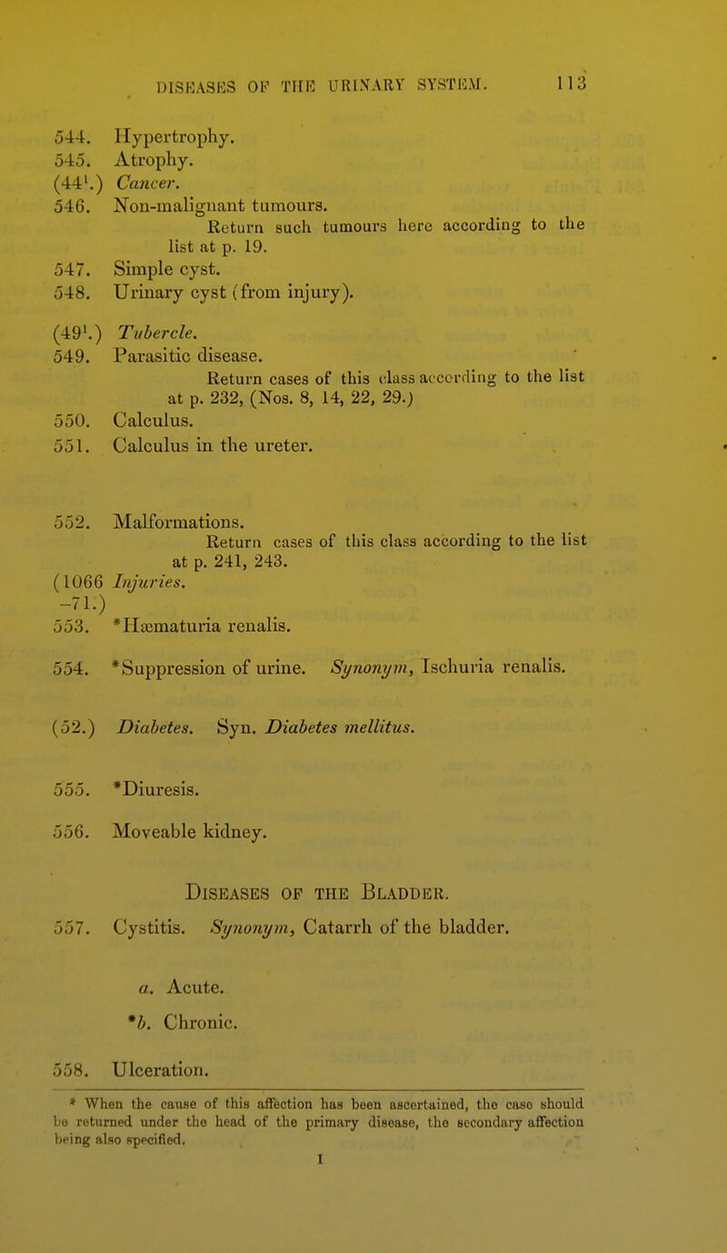 544. Hypertrophy. 545. Atrophy. (44'.) Cancer. 546. Noii-mallgiiant tumours. Return such tumours here according to the list at p. 19. 547. Simple cyst. 548. Urinary cyst (from injury). (49'.) Tubercle. 549. Parasitic disease. Return cases of this class accorfling to the list at p. 232, (Nos. 8, 14, 22, 29.) 550. Calculus. 551. Calculus in the ureter. 552. Malformations. Return cases of this class according to the list at p. 241, 243. (1066 Injuries. 553. *H£ematuria renalis. 554. * Suppression of urine. Synonym, Ischuria renalis. (52.) Diabetes. Syn. Diabetes mellitus. 555. *Diuresis. 556. Moveable kidney. Diseases op the Bladder. 557. Cystitis. Synonym, Catarrh of the bladder. a. Acute. *b. Chronic. 558. Ulceration. * When the cause of this aifection has been ascertained, the case should be returned under the head of the primary disease, the secondary aflFection being also sppcified. I