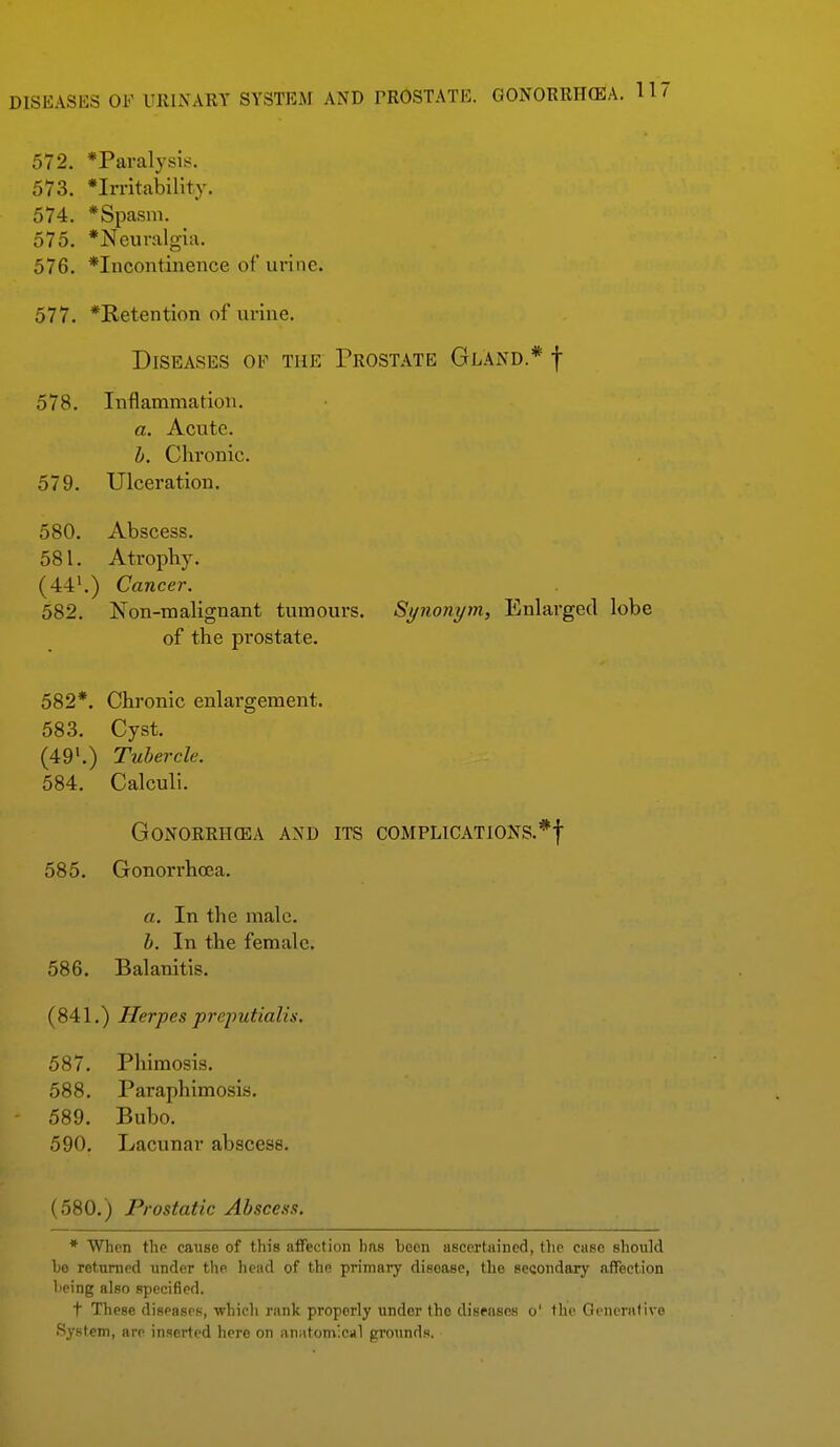 DISEASES OF UIllXARY SYSTEM AND PROSTATE. GONORRH(EA. 11' 572. *Paralysis. 573. *Irritability. 574. *Spasni. 575. *Neuralgia. 576. *Incontinence of urine. 577. *Retention of urine. Diseases of the Prost.\tb Gland.* f 578. Inflammation. a. Acute. h. Chronic. 579. Ulceration. 580. Abscess. 581. Atrophy. (44'.) Cancer. 582. Non-malignant tumours. Synonym, Enlarged lobe of the prostate. 582*. Chronic enlargement. 583. Cyst. (49'.) Tubercle. 584. Calculi. Gonorrhoea and its complications.*! 585. Gonorrhoea. a. In the male. h. In the female. 586. Balanitis. (841.) Herpes prejmtialis, 587. Phimosis. 588. Paraphimosis. 589. Bubo. 590. Lacunar abscess. (580.) Prostatic Abscess. * When the caitse of this afFection has been ascertiiined, the case should he rettinicd under the head of the primary disease, the secondary afTection heing also specified. t These diseases, •which rank properly under the dispascs o' the Oi ncrndve System, are inserted here on anatomical grounds.