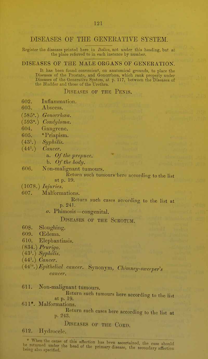 Eegister the diseases printed here in Italics, not under this heading, but at the place referred to in each instance by number. DISEASES OF THE MALE ORGANS OF GENP:RATI0N. It has been found convenient, on anatomical grounds, to place the Diseases of the Prostate, and Gonorrhoea, which rank properly under Diseases of the Generative System, at p. 117, between the Diseases of the Bladder and those of the Urethra. Diseases of the Penis. 602. Inflammation. 603. Abscess. (585\) Gonorrhosa. (593\) Condyloma. 604. Gano-rene. 605. * Priapism. (43\) Syphilis. (44',) Cancer. a. Of the prepuce. b. Of the body. 606. Non-malignant tumours. Return such tumours here according to the list at p, 19, (1078,) Injuries. 607. Malformations, Return sucli cases according to tlie list at p. 241. a. Phimosis—congenital. Diseases of the Scrotum, 603, Sloughing, 609, CEdema, 610. Elephantiasis. {834.) Prurigo. (43'.) Syphilis. (44'.) Cancer. {44'.)Epithelial cancer. Synonym, Chimney-swe('per\ cancer. 611, Non-malignant tumours. Return such tumours here according to tlie list at p, 19. 611*. Malformations. Return such cases here according to the list at J). ^tO, Diseases of the Cord. 612. Hydrocele, h*Z^ZflZ\^i this affection has b:inTr:speSl ''''''''•^^ F-mary disease, the secondary affection