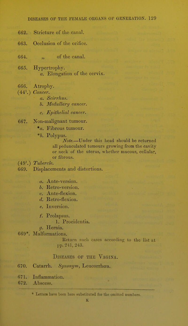 662. Stricture of the canal. 663. Occlusion of the orifice. 664. „ of the canal. 665. Hypertrophy. a. Elongation of the cervix, 666. Atrophy. (44'.) Cancer. a. Scirrhus. b. Medullary cancer. c. Epithelial cancer. 667. Non-malignant tumour. *a. Fibrous tumour. *b. Polypus. Note.—Under this head should, be returned all pedunculated tumours growing from the cavity or neck of the uterus, whether mucous, cellular, or fibrous. (49'.) Tubercle. 669. Displacements ancl distortions. a. Ante-version. b. Retro-version. c. Ante-flexion. d. Retro-flexion. e. Inversion. f. Prolapsus. 1. Procidentia. g. Hernia. 669*. Malformations. Return such cases according to the list at pp. 241, 243. Diseases of the Vagina. 670. Catarrh. Synonym, Leucorrhoea. 671. Inflammation. 672. Abscess. * Letters have been here substituted for the omitted nvunbors. IC