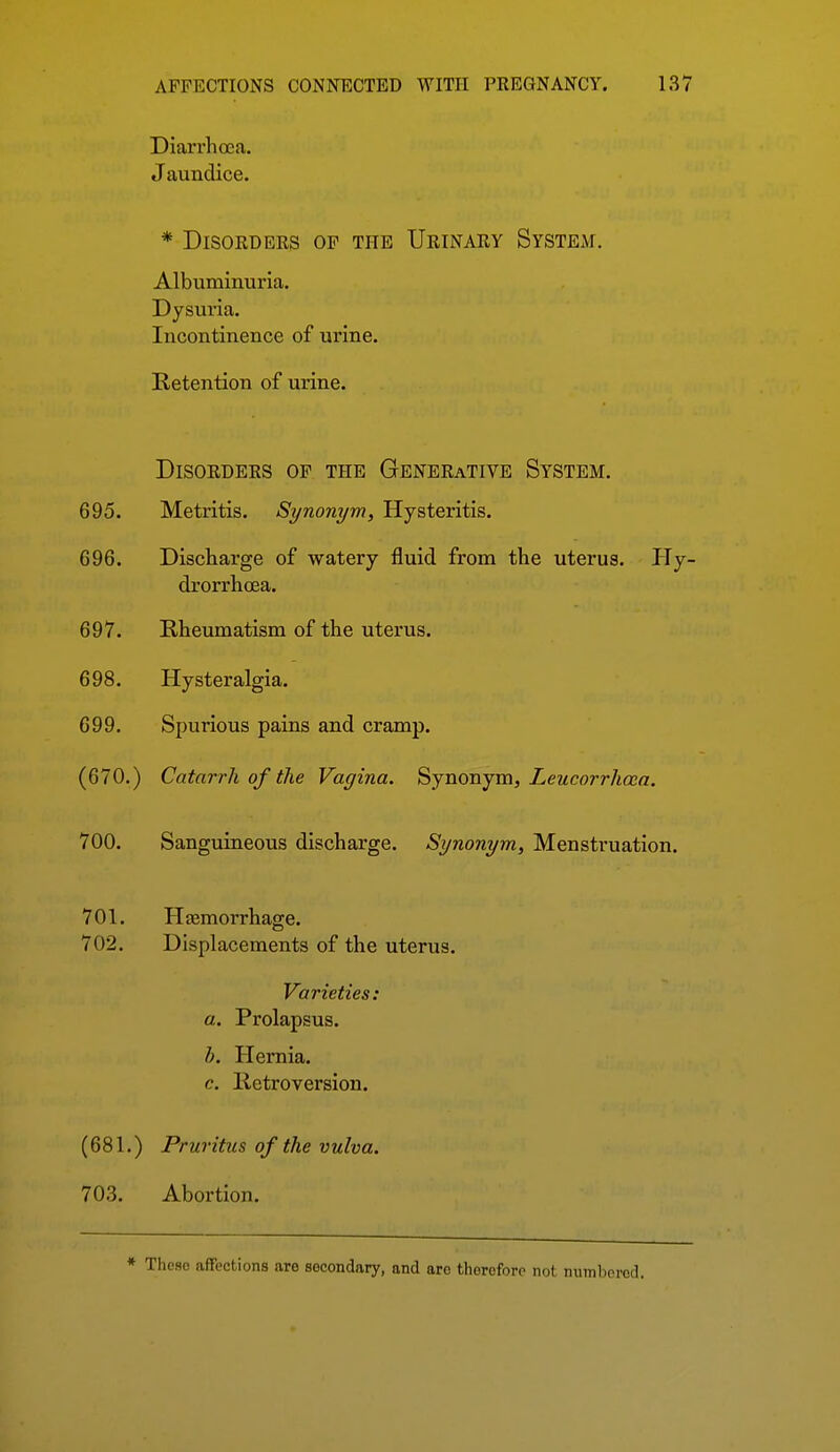 Diarrhoea. Jaundice. * Disorders of the Urinary System. Albuminuria. Dysuria. Incontinence of urine. Retention of urine. Disorders of the Generative System. 695. Metritis. Synonym, Hysteritis. 696. Discharge of watery fluid from the uterus. PTy- drorrhoea. 697. Rheumatism of the uterus. 698. Hysteralgia. 699. Spurious pains and cramp. (670.) Catarrh of the Vagina. Synonym, Leucorrhcca. 700. Sanguineous discharge. Synonym, Menstruation. 701. Hfemorrhage. 702. Displacements of the uterus. Varieties: a. Prolapsus. h. Hernia. c. Retroversion. (681.) Pruritus of the vulva. 703. Abortion.