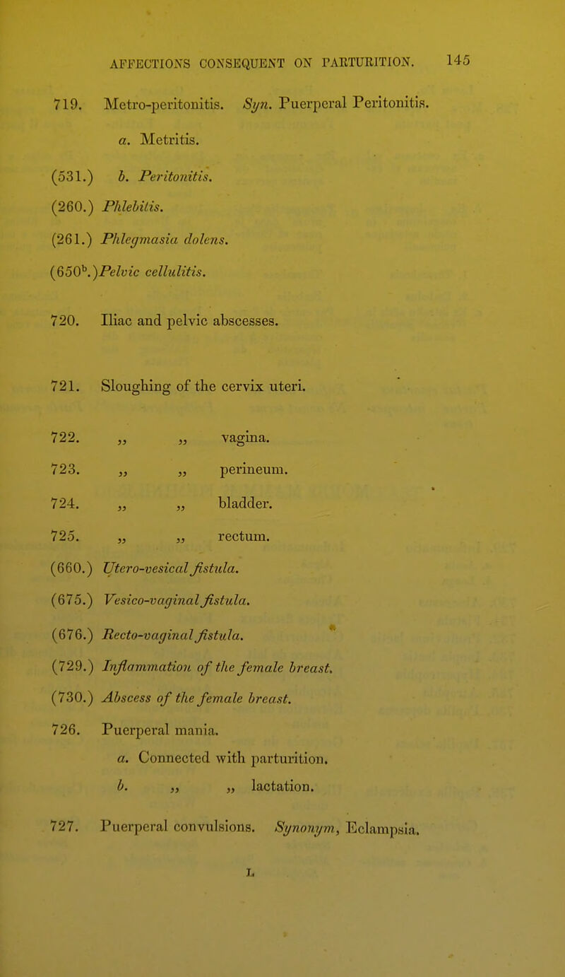 719. Metro-peritonitis. Syn. Puerperal Peritonitis. a. Metritis. (531.) b. Peritonitis. (260.) Phlebitis. (261.) Phlegviasia dolens. {650^.)Pelvic cellulitis. 720. Iliac and pelvic abscesses. 721. Sloughing of the cervix uteri. 722. „ vagma. 723. „ „ perineum. 724. „ „ bladder. 725. „ „ rectum. (660.) Utero-vesicalfistula. (675.) Vesico-vaginalfistula, (676.) Recto-vaginal fistula. (729.) Infiammation of the female breast. (730.) Abscess of the female breast. 726. Puerperal mania. a. Connected with parturition, b. „ lactation. 727. Puerperal convulsions. Sgnongm, Eclampsia. L