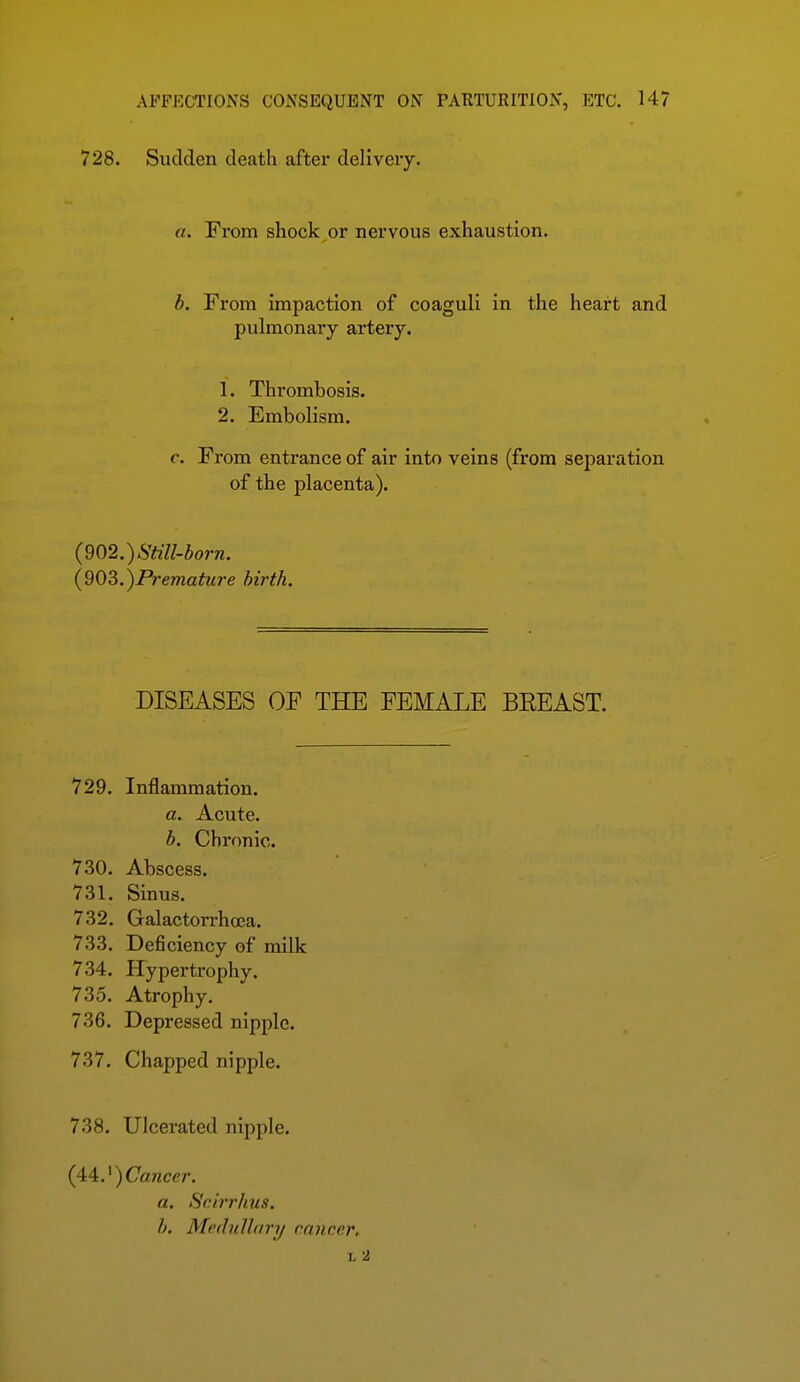 728. Sudden death after delivery. a. From shock or nervous exhaustion. b. From impaction of coaguli in the heart and pulmonary artery. 1. Thrombosis. 2. Embolism. c. From entrance of air into veins (from separation of the placenta). {^Q2.)Still-born. {903.)Prematu7-e birth. DISEASES OF THE FEMALE BEEAST. 729. Inflammation. a. Acute. b. Chronic. 730. Abscess. 731. Sinus. 732. Galactorrhoea. 733. Deficiency of milk 734. Hypertrophy. 735. Atrophy. 736. Depressed nipple. 737. Chapped nipple. 738. Ulcerated nipple. (44.')Cancm a. Scirrhus. b. Mediilhn'y ranc.c.r, L 2