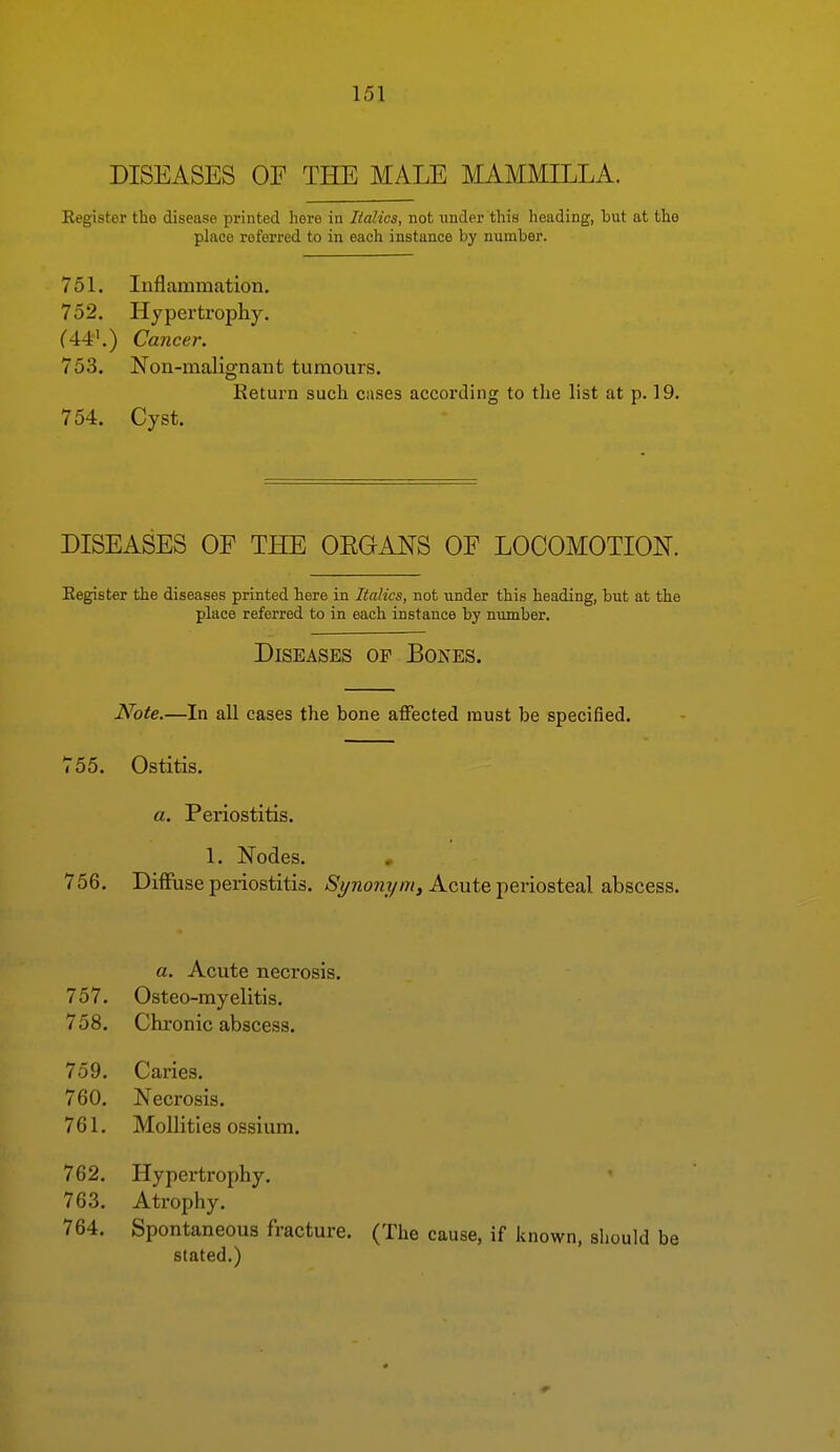 DISEASES OF THE MALE MAMMILLA. Eegister the disease printed here in Italics, not under this heading, hut at the place referred to in each instance by number. 751. Inflammation, 752. Hypertrophy. (44'.) Cancer. 753. Non-malignant tumours. Return such cases according to the list at p. 19. 754. Cyst. DISEASES OP THE OEGANS OF LOCOMOTION. Eegister the diseases printed here in Italics, not under this heading, but at the phice referred to in each instance by number. Diseases op Bones. Note.—In all cases the bone affected must be specified. 755. Ostitis. a. Periostitis. 1. Nodes. , 756. Diffuse periostitis. /S'yno?2?/w, Acute periosteal abscess. a. Acute necrosis. 757. Osteo-myelitis, 758. Chronic abscess. 759. Caries. 760. Necrosis. 761. Mollities ossium. 762. Hypertrophy. 763. Atrophy. 764. Spontaneous fracture. stated.) (The cause, if known, should be