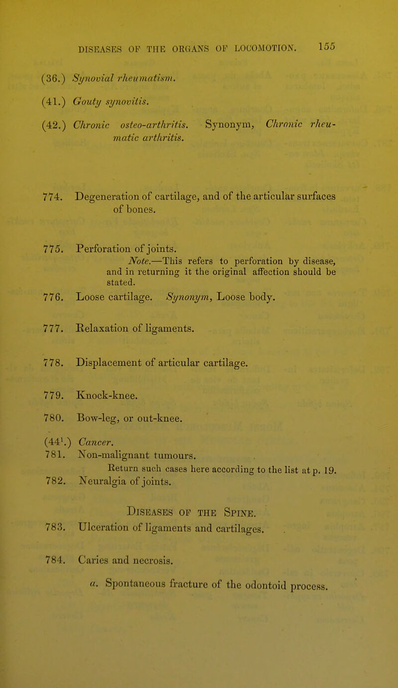 (36.) Synovial rheumatism. (41.) Gouty synovitis. (42.) Chronic osteo-arthritis. Synonym, Chronic rheu- matic arthritis. 774. Degeneration of cartilage, and of the articular surfaces of bones. 775. Perforation of joints. Note.—This refers to perforation by disease, and in returning it the original affection should be stated. 776. Loose cartilage. Synonym, Loose body. 777. Relaxation of ligaments. 778. Displacement of articular cartilage. 779. Knock-knee. 780. Bow-leg, or out-knee. (44*.) Cancer. 781. Non-malignant tumours. Return such cases here according to the list at p. 19. 782. Neuralgia of joints. Diseases oe the Spine. 783. Ulceration of ligaments and cartilages. 784. Caries and necrosis. a. Spontaneous fracture of the odontoid process.