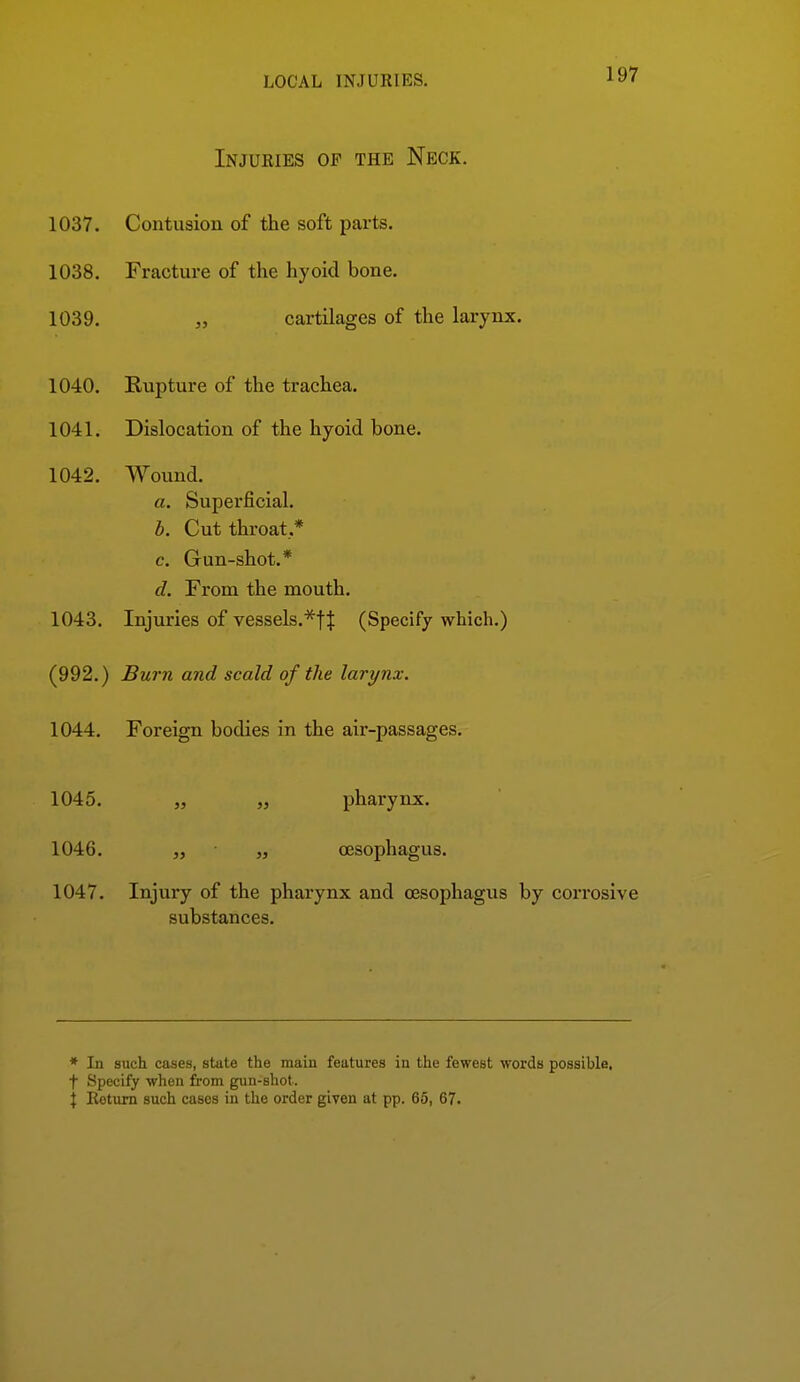 Injuries of the Neck. 1037. Contusion of the soft parts. 1038. Fracture of the hyoid bone. 1039. „ cartilages of the larynx. 1040. Rupture of the trachea. 1041. Dislocation of the hyoid bone. 1042. Wound. a. Superficial. b. Cut throat.* c. Gun-shot.* d. From the mouth. 1043. Injuries of vessels.'^^tj (Specify which.) (992.) Burn and scald of the larynx. 1044. Foreign bodies in the air-passages. 1045. „ „ pharynx. 1046. „ „ oesophagus. 1047. Injury of the pharynx and ojsophagus by corrosive substances. * In such cases, state the main features in the fewest worda possible, t Specify when from gun-shot.