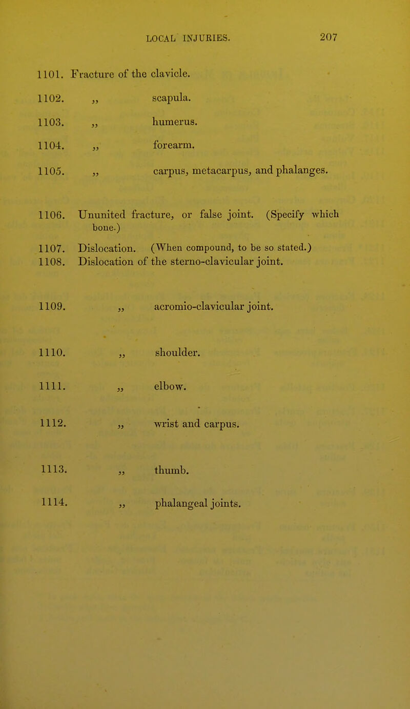 1101. Fracture of the clavicle. 1102. „ scapula. 1103. „ humerus. 1104. „ forearm. 1105. „ carpus, metacarpus, and phalanges. 1106. Ununited fracture, or false joint. (Specify which bone.) 1107. Dislocation. (When compound, to be so stated.) 1108. Dislocation of the sterno-clavicular joint. 1109. ,, acromio-clavicular joint. 1110. „ shoulder. 1111. „ elbow. 1112. „ wrist and carpus. 1113. „ thumb. 1114. phalangeal joints.