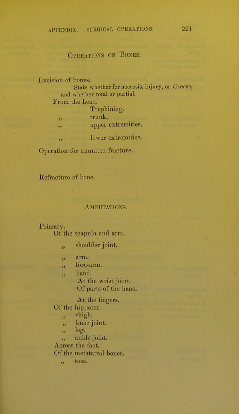 Operations on Bones. Excision of bones. State whether for necrosis, inj ury, or disease, and whether total or partial. From the head. Trephining. „ trunk. „ upper extremities. „ lower extremities. Operation for ununited fracture. Refracture of bone. Amputations. Primary. Of the scapula and arm. „ shoulder joint. „ arm. fore-arm. „ hand. At the wrist joint. Of parts of the hand. At the fingers. Of the hip joint. „ thigh. ^ „ knee joint. „ ankle joint. Across the foot. Of the metatarsal bones. „ toes.
