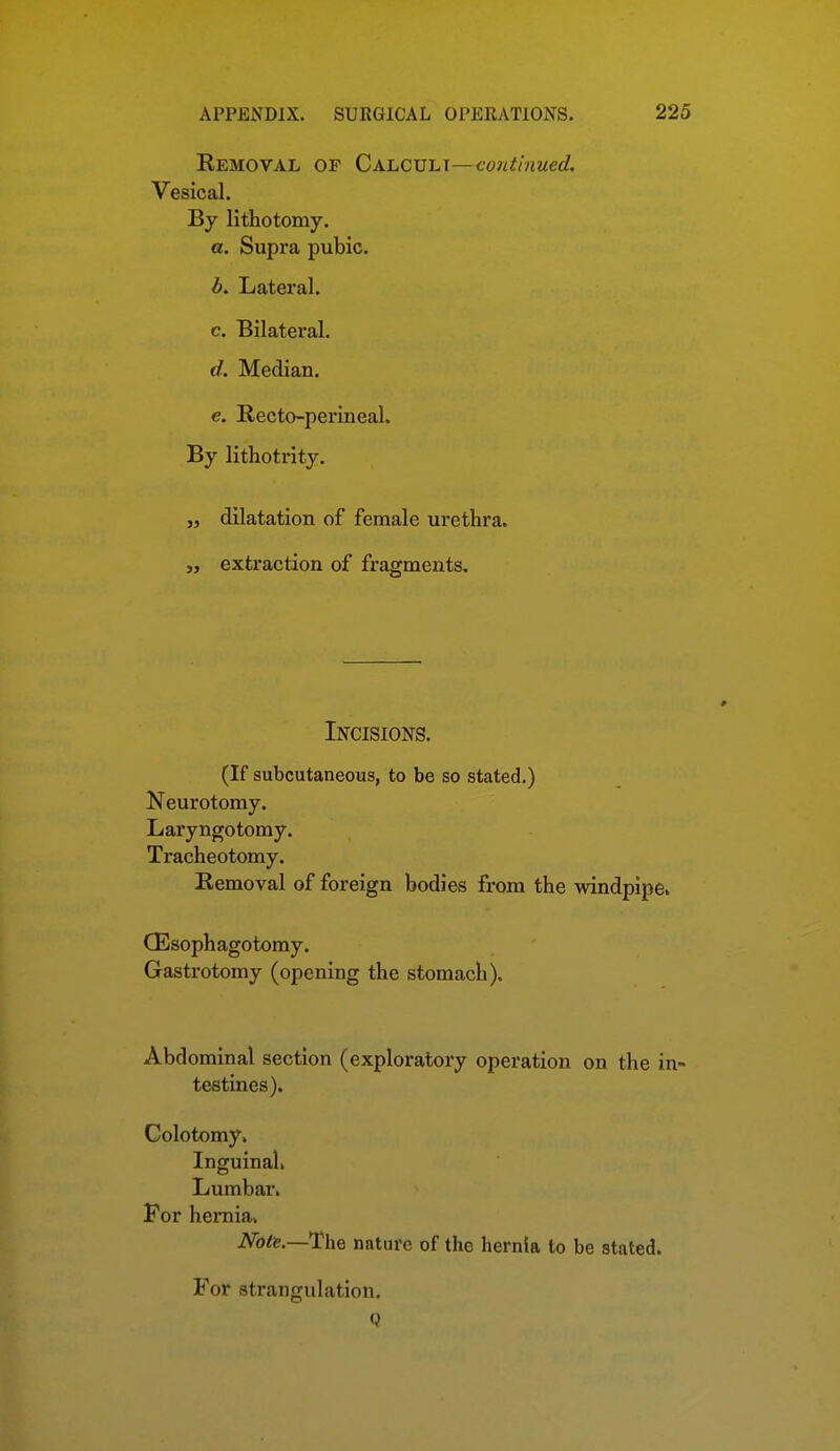 Eemoval of CAhCVL\—continued. Vesical. By lithotomy. a. Supra pubic. d. Lateral. c. Bilateral. d. Median. €. Recto-perineal. By lithotrity. „ dilatation of female urethra, extraction of fragments. Incisions. (If subcutaneous, to be so stated.) Neurotomy. Laryngotomy. Tracheotomy. Removal of foreign bodies from the windpipe. CEsophagotomy. Gastrotomy (opening the stomach). Abdominal section (exploratory operation on the in- testines). Colotomy. Inguinal. Lumbar, For hernia. NotiB.—The nature of the hernia to be stated. For strangulation. Q