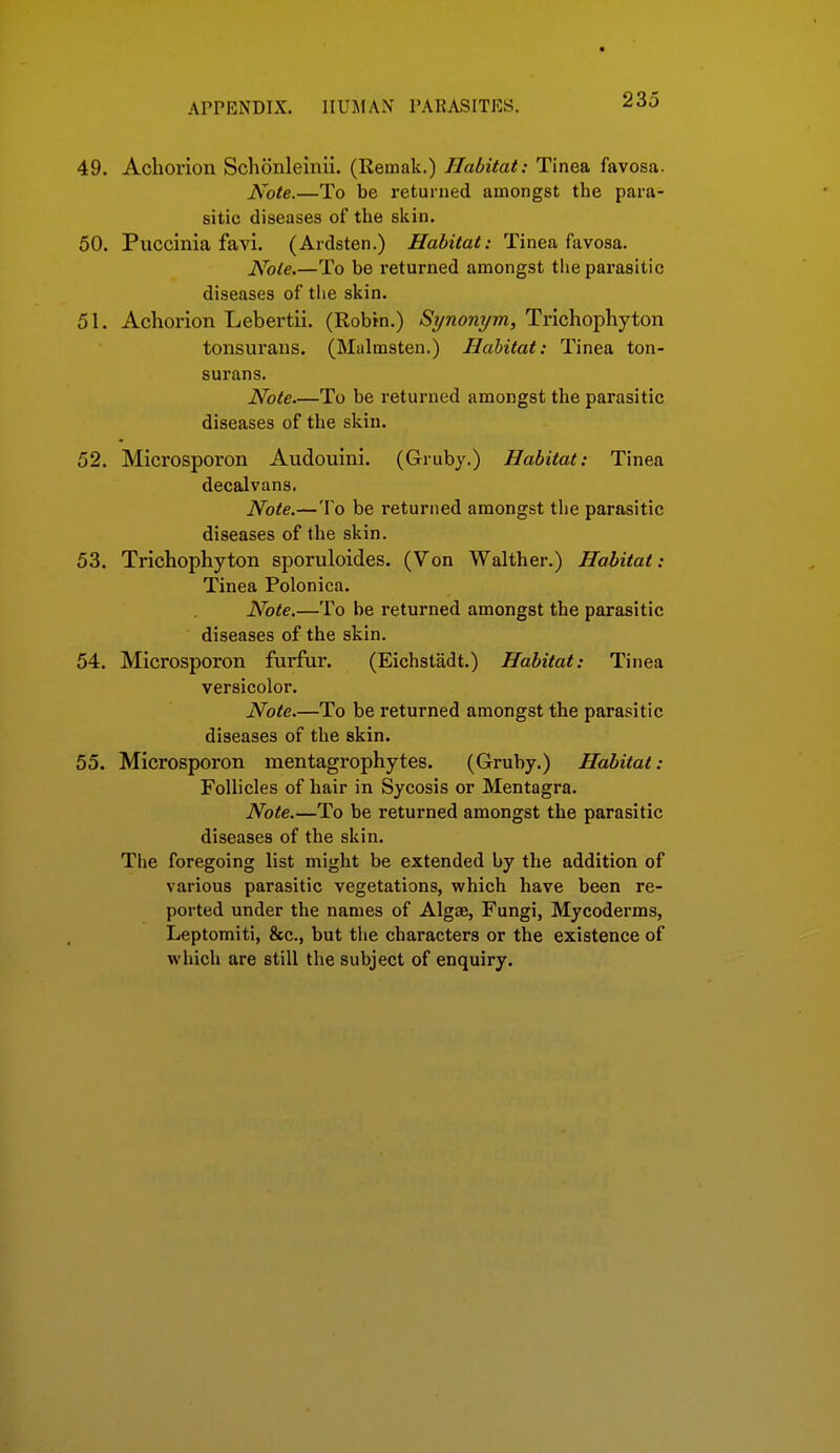 49. Achorion Schcinlelnii. (Remak.) Habitat: Tinea favosa. iSxife.—To be returned amongst the para- sitic diseases of the sisin. 50. Piiccinia favi. (Ardsten.) Habitat: Tinea favosa. Note.—To be i-eturned amongst the parasitic diseases of tlie skin. 51. Achorion Lebertii. (Robin.) Synonym, Trichophyton tonsurans. (Malmsten.) Habitat: Tinea ton- surans. Note To be returned amongst the parasitic diseases of the skin. 52. Microsporon Audouini. (Gruby.) Habitat: Tinea decalvans. Note.—To be returned amongst the parasitic diseases of the skin. 53. Trichophyton sporuloides. (Von Walther.) Habitat: Tinea Polonica. Note.—To be returned amongst the parasitic diseases of the skin. 54. Microsporon furfur. (Eichstadt.) Habitat: Tinea versicolor. Note.—To be returned amongst the parasitic diseases of the skin. 55. Microsporon mentagrophytes. (Gruby.) Habitat: Follicles of hair in Sycosis or Mentagra. Note.—To be returned amongst the parasitic diseases of the skin. The foregoing list might be extended by the addition of various parasitic vegetations, which have been re- ported under the names of Algae, Fungi, Mycoderms, Leptomiti, &c., but the characters or the existence of which are still the subject of enquiry.