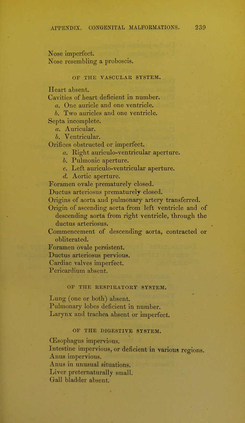 Nose imperfect. Nose resembling a proboscis. OP THE VASCULAR SYSTEM. Heart absent. Cavities of heart deficient in number. a. One auricle and one ventricle. h. Two auricles and one ventricle. Septa incomplete. a. Auricular. h. Ventricular. Orifices obstructed or imperfect. a. Right auriculo-ventricular aperture. h. Pulmonic aperture. c. Left auriculo-ventricular aperture. d. Aortic aperture. Foramen ovale prematurely closed. Ductus arteriosus prematurely closed. Origins of aorta and pulmonary artery transferred. Origin of ascending aorta from left ventricle and of descending aorta from right ventricle, through the ductus arteriosus. Commencement of descending aorta, contracted or obliterated. Foramen ovale persistent. Ductus arteriosus pervious. Cardiac valves imperfect. Pericardium absent. OF THE RESPIRATORY SYSTEM. Lung (one or both) absent. Pulmonary lobes deficient in number. Larynx and trachea absent or imperfect. OP THE DIGESTIVE SYSTEM. QSsophagus impervious. Intestine impervious, or deficient in various regions. Anus impervious. Anus in unusual situations. Liver preternaturally small. Gall bladder absent.