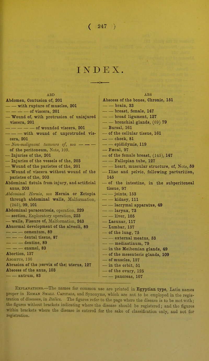 INDEX. ABD Abdomen, Contusion of, 201 with rupture of muscles, 201 of viscera, 201 — Wound of, with protrusion of uninjured viscera, 201 of wounded viscera, 201 with wound of unprotruded vis- cera, 201 — Non-malignant tumours of, see of the peritoneum. Note, 109. — Injuries of the, 201 — Injuries of the vessels of the, 203 — Wound of the parietes of the, 201 — Wound of viscera without wound of the parietes of the, 203 Abdominal fistula &om injury, and artificial anus, 203 Abdominal Hernia, see Hernia or Ectopia through abdominal walls. Malformation, (245), 99, 101 Abdominal paracentesis, opeiation, 229 — section, Exploratory operation, 225 — walls. Fissure of. Malformation, 243 Abnormal development of the alveoli, 89 cementum, 89 dental tissue, 87 dentine, 89 enamel, 89 Abortion, 137 AuoKTcs, 136 Abrasion of the (cervix of the) uterus, 127 Abscess of the anus, 103 antrum, 83 ABS Abscess of the bones, Chronic, 151 brain, 33 breast, female, 147 broad ligament, 127 bronchial glands, (69) 79 — Bursal, 161 — of the cellular tissue, 161 cheek, 81 epididymis, 119 — Faecal, 97 — of the female breast, (145), 147 — — Fallopian tube, 127 heart, muscular structure, of, Note, 69 — Iliac and pelvic, following parturition, 145 — of the intestine, in the subperitoneal tissue, 97 joints, 163 kidney, 111 lacrymal apparatus, 49 larynx, 73 liver, 105 — Lacunar, 117 — Lumbar, 167 — of the lung, 76 external meatus, 63 mediastinum, 79 — in the Meibomian glands, 49 — of the mesenteric glands, 109 — of muscles, 157 — in the orbit, 51 — of the ovary, 125 pancreas, 107 Explanations.—The names for common use are printed in Egyptian type, Latin names proper in Eoman Small Capitals, and Synonyms, which are not to be employed in the regis- tration of diseases, in Italics. The figures refer to the page where the disease is to be mot with; the flgiires without brackets indicating where the disease should be registered; and the figures within brackets where the disease is entered for the sake of classification only, and not for