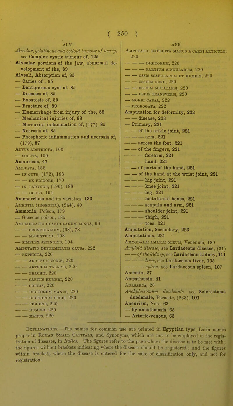 ALV Alveolar, gelatinous and colloid tumour of ovary, see Complex cystic tumour of, 126 Alveolar portions of the jaw, abnormal de- velopment of the, 89 Alveoli, Absorption of, 85 — Caries of , 85 — Dentigerous cyst of, 85 — Diseases of, 85 — Exostosis of, 85 — Fracture of, 89 — Haemorrhage from injury of the, 89 — Mechanical injuries of, 89 — Mercurial inflammation of, (177), 85 — Necrosis of, 85 — Phosphoric inflammation and necrosis of, (179), 87 AxTTJS ADSTEICTA, 100 — SOmTA, 100 Amaurosis, 47 Ambusta, 188 — IN CUTE, (172), 188 • EX FEIGOKE, 170 — IN LAEYNGE, (196), 188 OCTJLO, 194 Amenorrhoea and its varieties, 133 Amentia (ingenita), (244), 40 Ammonia, Poison, 179 — Gaseous poison, 185 ajipiificatio glandulaetjm longa, 66 beonchialiuji, (68), 78 mesenteeii, 108 simplex jecinoeis, 104 Amputatio defoemitatis causa, 222 — expedita, 220 AD SINUM COXiE, 220 AETICULI TALAEIS, 220 BEACHII, 220 CAPITIS mjMEEI, 220 • CEUEis, 220 • DIGITOEUM MANUS, 220 DIGITOEUM PEDIS, 220 FEMOEIS, 220 HUMEEI, 220 ■ MANUS, 220 ANE Amputatio expedita manus a oabpi aeticulo, 220 DiGiTOEim, 220 PAETIUM SINGULAEUM, 220 OSSIS SCAPULAEUM ET HUMEEI, 220 OSSIUM GENU, 220 OSSIUM METATAESI, 220 PEDIS TEANSVEESI, 220 — MOEBI CAUSA, 222 PEOEOGATA, 222 Amputation for deformity, 223 disease, 223 — Primary, 221 of the ankle joint, 221 arm, 221 across the foot, 221 of the fingers, 221 forearm, 221 hand, 221 of parts of the hand, 221 of the hand at the wrist joint, 221 hip joint, 221 knee joint, 221 leg, 221 metatarsal bones, 221 scapula and arm, 221 shoulder joint, 221 thigh, 221 — — — toes, 221 Amputation, Secondary, 223 Amputations, 221 Amygdax^s AMAitai OLEUM, Veuenum, 180 Amyloid disease, see Lardaceous disease, (31) ofthekidney, see Lardaceous kidney. 111 liver, see Lardaceous liver, 105 spleen, see Lardaceous spleen, 107 Anaemia, 27 Ansesthaesia, 41 Anasaeca, 26 Anchylostoymim dwodenale, see Sclerostoma duodenale. Parasite, (233), 101 Aneurism, Note, 63 — by anastomosis, 65 — Arterio-venous, 63 Explanations.—The names for conimon use are printed in Egyptian type, Lutin names proper in Eoman Small Capitals, and Synonj'ms, which are not to be employed in the regis- tration of diseases, in Italics. The figures refer to the page where the disease is to be met with; the figures without brackets indicating where the disease should bo registered; and tlio figures within brackets where the disease is entered for the sake of classificiitiou only, and not for