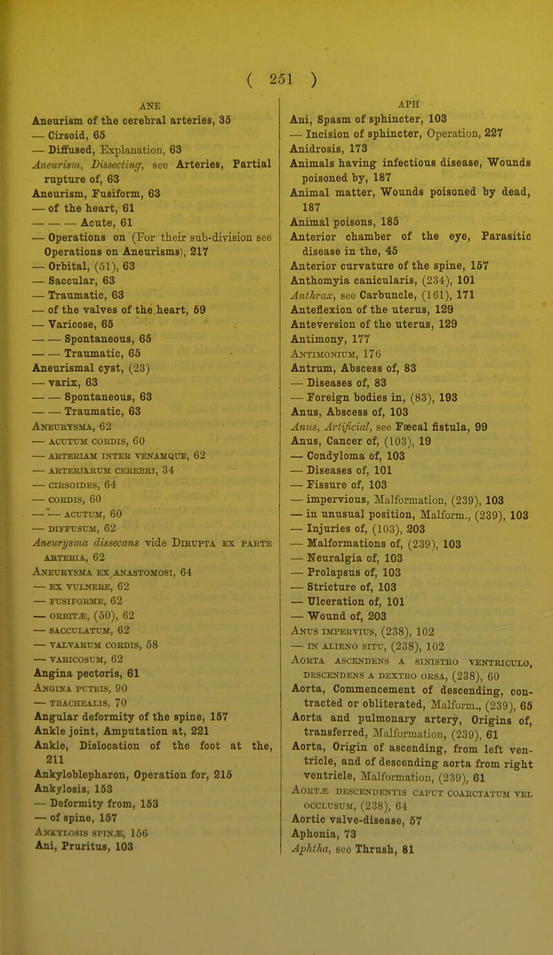 ANE Aneurism of the cerebral arteries, 35 — Cirsoid, 65 — Diffused, Explanation, 63 Aneuri&in, Dissecting, see Arteries, Partial rupture of, 63 Aneurism, Fusiform, 63 — of the heart, 61 Acute, 61 — Operations on (For thoir sub-division see Operations on Aneurisms), 217 — Orbital, (51), 63 — Saccular, 63 — Traumatic, 63 — of the valves of the .heart, 59 — Varicose, 65 Spontaneous, 66 Traumatic, 65 Aneurismal cyst, (23) — varix, 63 Spontaneous, 63 Traumatic, 63 Akeuetsma, 62 actjtuii cordis, 60 — aetekiast intee venamqtje, 62 — abterimium ceeebbi, 34 — ciesoides, 64 — COEDIS, 60 — — Acrmnvr, 60 DIFFUSU3I, 62 Aneurysma dissecans vide Dihtjpta ex parte AETEIUA, 62 Aketjbtsma ex anastomosi, 64 ex vuxnehe, 62 fusifoume, 62 — OEBrr^, (50), 62 — SACCTJXATXTM, 62 VALVAEUM COEDIS, 58 VAEICOStTM, 62 Angina pectoris, 61 Amgina putris, 90 thachealis, 70 Angular deformity of the spine, 157 Ankle joint. Amputation at, 221 Ankle, Dislocation of the foot at the, 211 Ankyloblepharon, Operation for, 216 Ankylosis, 153 — Deformity from, 153 — of spine, 167 AnKYI-GSIS SPIVJE, loG Ani, Pruritus, 103 APH Ani, Spasm of sphincter, 103 — Incision of sphincter. Operation, 227 Anidrosis, 173 Animals having infectious disease. Wounds poisoned by, 187 Animal matter. Wounds poisoned by dead, 187 Animal poisons, 185 Anterior chamber of the eye. Parasitic disease in the, 46 Anterior curvature of the spine, 167 Anthomjria canicularis, (234), 101 Anthrax, see Carbuncle, (161), 171 Anteflexion of the uterus, 129 Anteversion of the uterus, 129 Antimony, 177 Antimonium, 176 Antrum, Abscess of, 83 — Diseases of, 83 — Foreign bodies in, (83), 193 Anus, Abscess of, 103 Anus, Artificial, see Faecal fistula, 99 Anus, Cancer of, (103), 19 — Condyloma of, 103 — Diseases of, 101 — Fissure of, 103 — impervious, Malformation, (239), 103 — in unusual position, Malform., (239), 103 — Injuries of, (103), 203 — Malformations of, (239), 103 — Neuralgia of, 103 — Prolapsus of, 103 — Stricture of, 103 — Ulceration of, 101 — Wound of, 203 Antts impeevitts, (238), 102 — xn alieno situ, (238), 102 aoeta ascendens a sinisteo venteiculo, descendens a dexteo oesa, (238), 60 Aorta, Commencement of descending, con- tracted or obliterated, Malform., (239), 65 Aorta and pulmonary artery, Origins of, transferred, Malformation, (239), 61 Aorta, Origin of ascending, from left ven- tricle, and of descending aorta from right ventricle. Malformation, (239), 61 AoETiE DESCENDEKTIS CAPUT COAECTATUM VEL ocCLUsuM, (238), 64 Aortic valve-disease, 57 Aphonia, 73 Ajphtha, SCO Thrush, 81