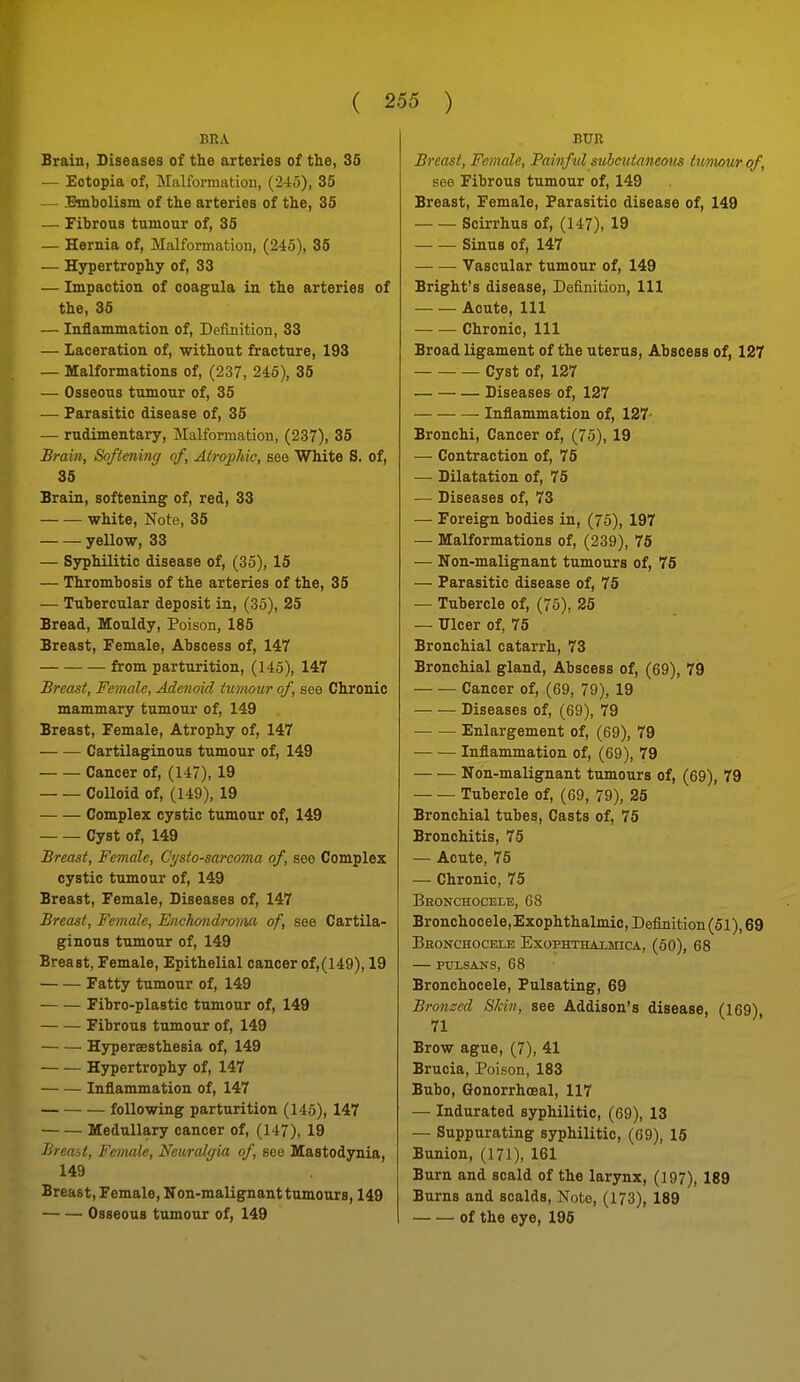 BRA Srain, Diseases of the arteries of the, 35 — Ectopia of, Malformation, (245), 35 — Bmbolism of the arteries of the, 35 — Fibrous tumour of, 35 — Hernia of, Malformation, (245), 35 — Hypertrophy of, 33 — Impaction of coagula in the arteries of the, 35 — Inflammation of. Definition, 33 — Laceration of, without fracture, 193 — Malformations of, (237, 245), 35 — Osseous tumour of, 35 — Parasitic disease of, 35 — rudimentary. Malformation, (237), 35 Brain, Softening of, Atro;phic, see White S. of, 35 Srain, softening of, red, 33 white, Note, 35 yellow, 33 — Syphilitic disease of, (35), 15 — Thrombosis of the arteries of the, 35 — Tubercular deposit in, (35), 25 Bread, Mouldy, Poison, 185 Breast, Female, Abscess of, 147 from parturition, (145), 147 Breast, Female, Adenoid tumour of, see Chronic mammary tumour of, 149 Breast, Female, Atrophy of, 147 Cartilaginous tumour of, 149 Cancer of, (147), 19 Colloid of, (149), 19 Complex cystic tumour of, 149 Cyst of, 149 Breast, Female, Cysto-sarcoma of, see Complex cystic tumour of, 149 Breast, Female, Diseases of, 147 Breast, Female, Fnchondroriia of, see Cartila- ginous tumour of, 149 Breast, Female, Epithelial cancer of,(149), 19 Fatty tumour of, 149 Fibro-plastic tumour of, 149 Fibrous tumour of, 149 Hyperaesthesia of, 149 Hypertrophy of, 147 Inflammation of, 147 following parturition (145), 147 Medullary cancer of, (147), 19 Breast, Female, Neuralgia of, see Mastodynia, 149 Breast, Female, Non-malignant tumours, 149 Osseous tumour of, 149 BUR Breast, Female, Painful subcutaneotts twmour of, see Fibrous tumour of, 149 Breast, Female, Parasitic disease of, 149 Scirrhus of, (147), 19 Sinus of, 147 Vascular tumour of, 149 Bright's disease, Definition, 111 Acute, 111 Chronic, 111 Broad ligament of the uterus, Abscess of, 127 . Cyst of, 127 Diseases of, 127 Inflammation of, 127- Bronchi, Cancer of, (75), 19 — Contraction of, 75 — Dilatation of, 75 — Diseases of, 73 — Foreign bodies in, (75), 197 — Malformations of, (239), 75 — Non-malignant tumours of, 75 — Parasitic disease of, 75 — Tubercle of, (75), 25 — Ulcer of, 75 Bronchial catarrh, 73 Bronchial gland, Abscess of, (69), 79 Cancer of, (69, 79), 19 Diseases of, (69), 79 Enlargement of, (69), 79 — — Inflammation of, (69), 79 Non-malignant tumours of, (69), 79 Tubercle of, (69, 79), 25 Bronchial tubes. Casts of, 75 Bronchitis, 75 — Acute, 75 — Chronic, 75 Bronchocele, 68 Bronchocele, Exophthalmic, Definition (51), 69 Bbonchocele Exophthaxmica, (50), 68 PULSANS, 68 Bronchocele, Pulsating, 69 Bronzed Skin, see Addison's disease, (169) 71 Brow ague, (7), 41 Brucia, Poison, 183 Bubo, Gonorrhoeal, 117 — Indurated syphilitic, (69), 13 — Suppurating syphilitic, (69), 16 Bunion, (171), 161 Burn and scald of the larynx, (197), 189 Burns and scalds. Note, (173), 189 of the eye, 196