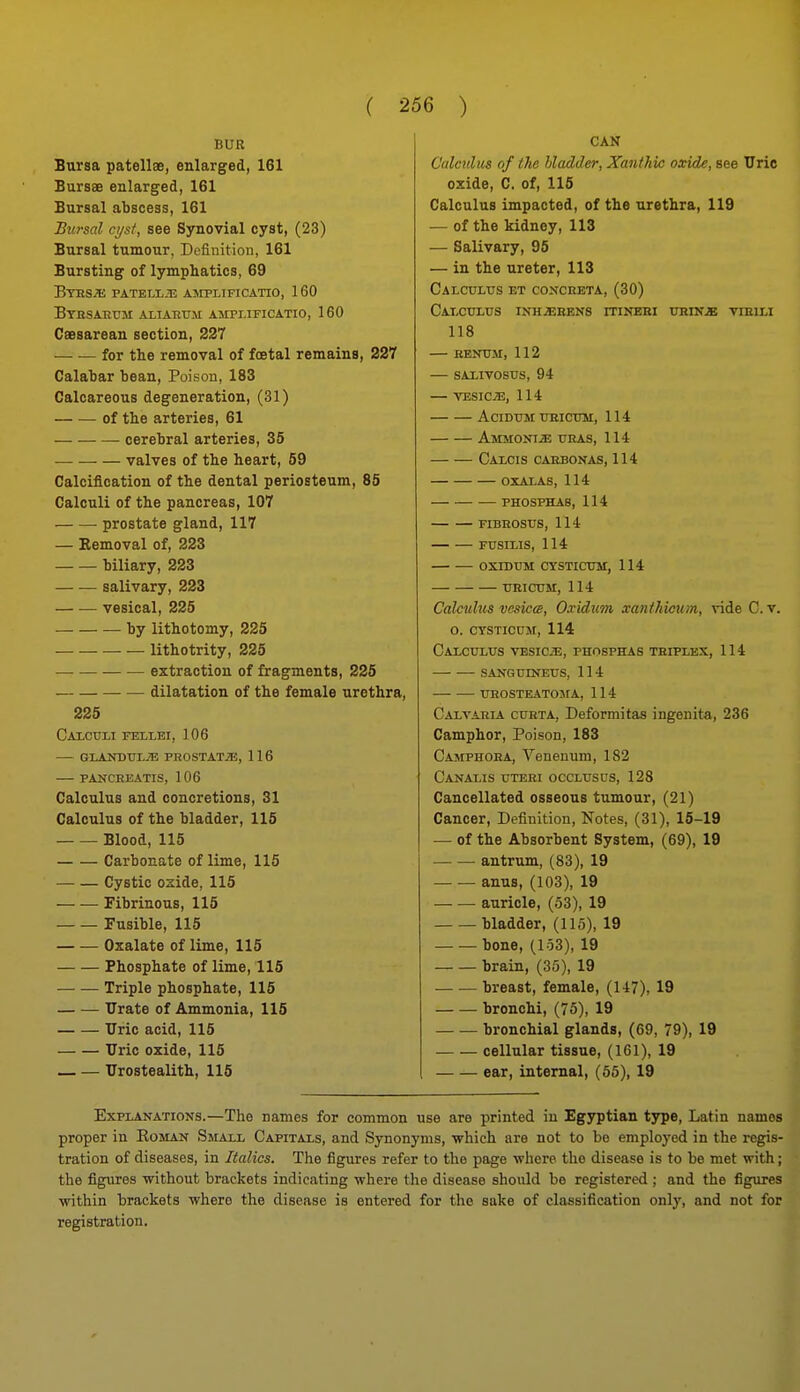 BUR Bursa patellae, enlarged, 161 Bursas enlarged, 161 Bursal abscess, 161 Bursal ct/sf, see Synovial cyst, (23) Bursal tumour, Definition, 161 Bursting of lymphatics, 69 BtBSJE PATELI,.T3 ASrPLIFICATIO, 160 Btbsaetjm aliabum ampi.ificatio, 160 Caesarean section, 237 for the removal of foetal remains, 227 Calabar bean. Poison, 183 Calcareous degeneration, (31) of the arteries, 61 cerebral arteries, 35 — valves of the heart, 59 Calcification of the dental periosteum, 85 Calculi of the pancreas, 107 prostate gland, 117 — Removal of, 223 biliary, 223 — •— salivary, 223 — — vesical, 225 by lithotomy, 225 lithotrity, 225 • extraction of fragments, 225 dilatation of the female urethra, 225 Caicttli fellei, 106 — GLANDTJI.;E PROSTATiE, 116 — PANCRBATIS, 106 Calculus and concretions, 31 Calculus of the bladder, 115 Blood, 115 Carbonate of lime, 115 Cystic ozide, 115 Fibrinous, 115 Fusible, 115 Oxalate of lime, 115 Phosphate of lime, 115 Triple phosphate, 115 Urate of Ammonia, 115 TJric acid, 115 Uric oxide, 115 Urostealith, 115 CAN Culcnlm of the bladder, Xanthk oxide, see Uric oxide, C. of, 115 Calculus impacted, of the urethra, 119 — of the kidney, 113 — Salivary, 95 — in the ureter, 113 CALCULrS ET COXCEETA, (30) CaI-CTTLUS INH2ERBN8 rTINEEI URIN^ VIBILI 118 KENTJM, 112 SAXIVOStIS, 94 — VESICAE, 114 ACIDTJM TTSICTOM, 114 Ammont^ URAS, 114 Caxcis cahbonas, 114 OXALAS, 114 PHOSPHAS, 114 FIBEOSUS, 114 Fusms, 114 OXrDUM CYSTICTM, 114 URICTJM, 114 Calctdzts vesicw, Oxidum xanihicum, vide C. v. O. CYSTICUM, 114 Calculus VESiciE, phosphas teiplex, 114 SANGUINEUS, 114 UEOSTEATOSrA, 114 Calvaela cueta, Deformitas ingenita, 236 Camphor, Poison, 183 Camphoea, Veneuum, 182 Canalis uteei occlusus, 128 Cancellated osseous tumour, (21) Cancer, Definition, Notes, (31), 15-19 — of the Absorbent System, (69), 19 antrum, (83), 19 anus, (103), 19 auricle, (53), 19 bladder, (115), 19 bone, (153), 19 brain, (35), 19 breast, female, (147), 19 bronchi, (75), 19 bronchial glands, (69, 79), 19 cellular tissue, (161), 19 ear, internal, (55), 19 Explanations.—The names for common use are printed iu Egyptian type, Latin names proper in Eoman Small Capitals, and Synonyms, which are not to be employed in the regis- tration of diseases, in Italics. The figures refer to the page where the disease is to be met with; the figures without brackets indicating where the disease should be registered ; and the figures within brackets where the disease is entered for the sake of classification only, and not for