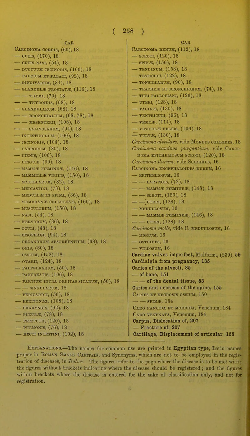 CAR Caecinoma coedis, (60), 18 — CUTIS, (170), 18 — CTJTIS NASI, (54), 18 — DUCTtTOM JECINOEIS, (106), 18 fatjcium et paiati, (92), 18 — gingitaettm:, (84), 18 — GLANDUU3 PEOSTATiE, (116), 18 THYMI, (70), 18 THYEOIDIS, (68), 18 GLAOTULAETTM, (68), 18 BEONCHiAxirar, (68, 78), 18 MESENTEEn, (108), 18 SAIITOSAETIM, (94), 18 INTESTINOEUM, (100), 18 JECINOEIS, (104), 18 LABEOEUM, (80), 18 — LIENIS, (106), 18 — LINGUA, (90), 18 — man/LM rcEMiNEiE, (146), 18 MAMMLLLiE TIEELIS, (150), 18 MAXILLAEUM, (82), 18 — MEDIASTINI, (78), 18 — MEDUIiiE IN SPINA, (36), 18 MEMBEANJE CEIXTJLOSiE, (160), 18 MUSCHLOEUM, (156), 18 — NASI, (64), 18 — NERTOEUM, (36), 18 — ocuxi, (48), 18 — ffiSOPHAGI, (94), 18 — OEGANOEUM ABSOEBENTIUM, (68), 18 — OEis, (80), 18 OSSITTM, (152), 18 — OVAEH, (124), 18 PAlPEBEAEini, (60), 18 — PANCEEATIS, (106), 18 — PAETITJM INTEA OEBITAS SITAEUM, (50), 18 — ;— SINGULAETTM, 18 PEEICAEDII, (56), 18 PEEITON^I, (108), 18 PHAETNGIS, (92), 18 PLEUEiE, (78), 18 — PHiEPUTn, (120), 18 PULMONIS, (76), 18 — RECTI INTESTINI, (102), 18 CAR Caecinoma eentjm, (112), 18 — SCEOTI, (120), 18 — SPIN.E, (156), 18 TENDINUM, (158), 18 TESTICULI, (122), 18 — TONSILLAEUM, (90), 18 TEACHEiE ET BEONCHIOEUM, (74), 18 TUBI FALLOPIANI, (126), 18 — UTERI, (128), 18 — VAGINiB, (130), 18 VENTEICUXI, (96), 18 VESICiE, (114), 18 TESICUE^E FELLIS, (106), 18 — VULV^, (130), 18 Carcinoma alveolare, vide Moebus collodes, 18 Carcinoma caminos purgantium, ride Caeci- noma EPITHEUOSUM SCEOTI, (120), 18 Carcinoma durum, vide Scieehus, 16 Caecinoma encephaloides dueum, 16 epitheliosum, 16 laeyngis, (72), 18 MAMMiaS FCEMINEJE, (148), 18 SCEOTI, (120), 18 >TEEI, (128), 18 MEBULLOSUM, 16 HAMMER FOSMINEiE, (146), 18 UTEEI, (128), 18 Carcinoma molle, vide C. medullosoti, 16 NIGEU3I, 16 — OSTOIDES, 16 VIIXOSUM, 1 6 Cardiac valves imperfect, Malform., (239), 59 Cardialgia from pregnancy, 135 Caries of the alveoli, 85 — of bone, 151 of the dental tissue, 83 Caries and necrosis of the spine, 155 CaeIBS ET NECEOSIS OSSIUJI, 160 SPINiE, 154 Caeo eanciba ET MOEBtDA, Venonum, 184 Caeo venenata, Venenum, 184 Carpus, Dislocation of, 207 — Fracture of, 207 Cartilage, Displacement of articular 155 Explanations.—The names for common use are printed in Egyptian type, Latin names proper in Eoman Small Capitals, and Synonyms, •which are not to bo employed in the regis- tration of diseases, in Italics. The figures refer to the page where the disease is to be met with; the figures witliout brackets indicating -where the disease should be registered ; and the figures ■within brackets where the disease is entered for the sake of classification only, and not for