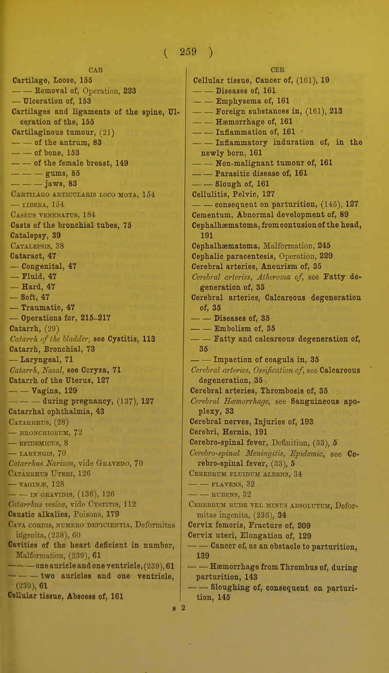 CAR Cartilage, Loose, 155 Kemoval of. Operation, 223 — Ulceration of, 153 Cartilages and ligaments of the spine, Deration of the, 155 Cartilaginous tumour, (21) of the antrum, 83 — — of bone, 163 of the female breast, 149 gums, 85 jaws, 83 CaETILAGO AJITICULABIS LOCO MOTA, 154 — LIBEEA, 154 Casetjs veitenatus, 184 Casts of the bronchial tubes, 75 Catalepsy, 39 Catalepsis, 38 Cataract, 47 — Congenital, 47 — Fluid, 47 — Hard, 47 — Soft, 47 — Traumatic, 47 — Operations for, 215-217 Catarrh, (29) Catarrh of the bladder, see Cystitis, 113 Catarrh, Bronchial, 73 — Larsmgeal, 71 Catarrh, Nasal, see Coryza, 71 Catarrh of the Uterus, 127 Vagina, 129 during pregnancy, (137), 127 Catarrhal ophthalmia, 43 Catarbhits, (28) — deonchiorum, 72 — EPIDEMICrtIS, 8 LABYNGIS, 70 Catarrhus Nariuyn, vide Ghatedo, 70 Catakkhus Utebi, 126 — VAGINAE, 128 IN GKAVTDI9, (136), 126 Catarrhus vesica;, vide Cystitis, 112 Caustic alkalies, Poisons, 179 Cava cordis, nitmebo deficientia, Deformitas irigenita, (238), 60 Cavities of the heart deficient in number. Malformation, (239), 61 one auricle and one ventricle, (239), 61 two auricles and one ventricle, (239), 61 Cellular tissue, Abscess of, 161 B CER Cellular tissue. Cancer of, (161), 19 Diseases of, 161 Emphysema of, 161 Foreign substances in, (161), 213 Haemorrhage of, 161 — •— Inflammation of, 161 ■ Inflammatory induration of, in the newly born, 161 Non-malignant tumour of, 161 Parasitic disease of, 161 Slough of, 161 Cellulitis, Pelvic, 127 consequent on parturition, (145), 127 Cementum, Abnormal development of, 89 Cephalhaematoma, from contusion of the head, 191 Cephalhsematoma, Malformation, 245 Cephalic paracentesis, Operation, 229 Cerebral arteries, Aneurism of, 35 Cerebral arteries, Atheroma of, see Fatty de- generation of, 35 Cerebral arteries. Calcareous degeneration of, 35 Diseases of, 35 Embolism of, 35 Fatty and calcareous degeneration of, 35 Impaction of coagula in, 35 Cerebral arteries, Ossificatioji of, see Calcareous degeneration, 35 Cerebral arteries, Thrombosis of, 35 Cerebral Hcemorrhage, see Sanguineous apo- plexy, 33 Cerebral nerves. Injuries of, 193 Cerebri, Hernia, 191 Cerebro-spinal fever. Definition, (33), 5 Cerebrospinal Meningitis, Epidemic, see Ce- rebro-spinal fever, (33), 5 CEBEBEtrar IXUIDUM AlBENS, 34 FLAVENS, 32 BUBENS, 32 Cerebeum bude vel minus absolutum, Defor- mitas ingonita, (236), 34 Cervix femoris. Fracture of, 209 Cervix uteri. Elongation of, 129 Cancer of, as an obstacle to parturition, 139 Haemorrhage from Thrombus of, during parturition, 143 Sloughing of, consequent on parturi- tion, 145 2