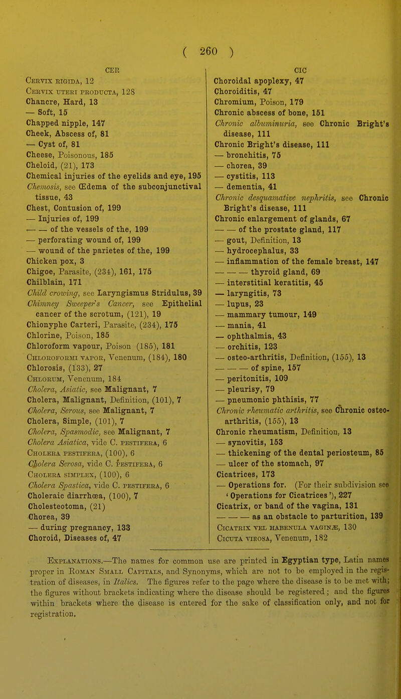 CEU Cebvix kigida, 12 Ceevix uteri peodtjcta, 128 Chancre, Hard, 13 — Soft, 15 Chapped nipple, 147 Cheek, Abscess of, 81 — Cyst of, 81 Cheese, Poisonous, 185 Cheloid, (21), 173 Chemical injuries of the eyelids and eye, 195 Ckemosis, see (Edema of the subconjunctival tissue, 43 Chest, Contusion of, 199 — Injuries of, 199 of the vessels of the, 199 — perforating wound of, 199 — wound of the parietes of the, 199 Chicken pox, 3 Chigoe, Parasite, (234), 161, 175 Chilblain, 171 Child crowing, see Laryngismus Stridulus, 39 Chimney Sweeper's Cancer, see Epithelial cancer of the scrotum, (121), 19 Chionyphe Carteri, Parasite, (234), 175 Chlorine, Poison, 185 Chloroform vapour. Poison (185), 181 CmoHOFOEin vapok, Venenum, (184), 180 Chlorosis, (133), 27 Chxoeum, Venenum, 184 Cholera, Asiatic, see Malignant, 7 Cholera, Malignant, Definition, (101), 7 Cholera, Serous, see Malignant, 7 Cholera, Simple, (101), 7 Cholera, Spasmodic, see Malignant, 7 Cliolera Asiatica, vide C. pestifeea, 6 Choleea pestifeea, (100), 6 CJtolera Serosa, vide C. pestifeea, 6 Cholera simplex, (100), 6 Cholera Spastica, vide C. pestifeea, 6 Choleraic diarrhoea, (100), 7 Cholesteotoma, (21) Chorea, 39 — during pregnancy, 133 Choroid, Diseases of, 47 CIC Choroidal apoplexy, 47 Choroiditis, 47 Chromium, Poison, 179 Chronic abscess of bone, 161 Chronic albtminuria, see Chronic Bright's disease. 111 Chronic Bright's disease, 111 — bronchitis, 75 — chorea, 39 — cystitis, 113 — dementia, 41 Chronic desquamative nephritis, see Chronic Bright's disease. 111 Chronic enlargement of glands, 67 of the prostate gland, 117 — gout. Definition, 13 — hydrocephalus, 33 — inflammation of the female breast, 147 thyroid gland, 69 — interstitial keratitis, 45 — laryngitis, 73 — lupus, 23 — mammary tumour, 149 — mania, 41 — ophthalmia, 43 — orchitis, 123 — osteo-arthritis. Definition, (155), 13 of spine, 157 — peritonitis, 109 — pleurisy, 79 — pneumonic phthisis, 77 Chronic rheumatic arthritis, see Chronic osteo- arthritis, (155), 13 Chronic rheumatism, Definition, 13 — synovitis, 153 — thickening of the dental periosteum, 85 — ulcer of the stomach, 97 Cicatrices, 173 — Operations for. (For tlieir subdivision see ' Operations for Cicatrices'), 227 Cicatrix, or band of the vagina, 131 as an obstacle to parturition, 139 CiCATEIX VEL HABENULA VAGINiE, 130 CicuTA \'inosA, Venenum, 182 Explanations.—The names for common use are printed in Egyptian type, Latin names proper in Eoman Small Capitals, and Synonyms, which are not to bo employed in the regis- tration of diseases, in Italics. The figures refer to the page where the disease is to be met with; the figures without brackets indicating where the disease should be registered; and the figures within brackets where the disease is entered for the sake of classification only, and not for