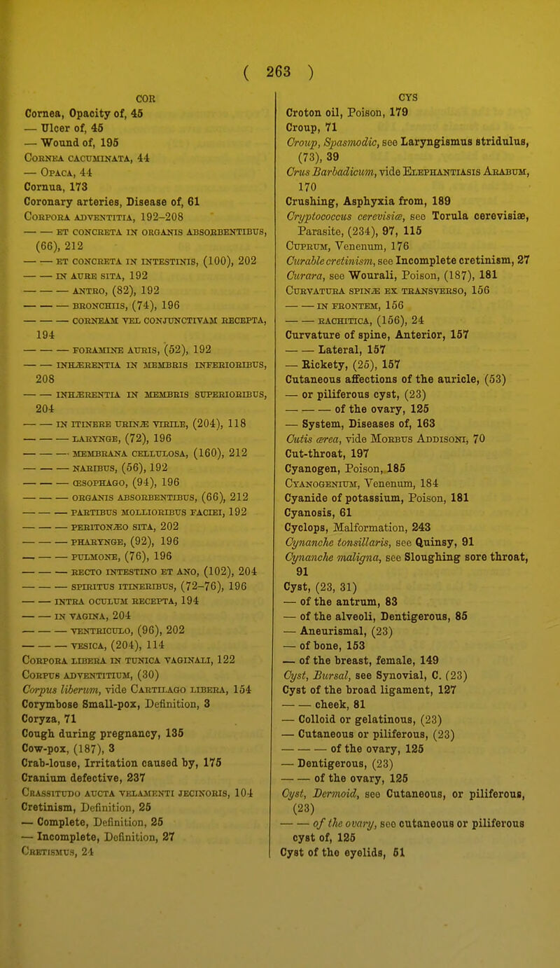 COR Cornea, Opacity of, 46 — Ulcer of, 45 — Wound of, 195 cohnka cacuiiinata, 44 — Opaca, 44 Cornua, 173 Coronary arteries, Disease of, 61 COKPOKA ADVENTITIA, 192-208 ET CONCEETA IN OROANIS ABSOEBENTIBUS, (66), 212 ET CONCRETA IN INTESTINIS, (100), 202 IN AURE SITA, 192 ANTRO, (82), 192 BRONCHUS, (74), 196 CORNEAM VEI, CONJTTNCTIVAM EECEPTA, 194 FORAMINE AUHIS, (52), 192 INHJEEENTIA IN MEMBRIS INFEHIOEIBtJS, 208 INHiERENTIA IN MEMBRIS SUPERIOEIBUS, 204 IN ITINEEE imiNiE YIEIXE, (204), 118 lAEYNGE, (72), 196 membrana cellitlosa, (160), 212 naeibtjs, (56), 192 (esophago, (94), 196 oeganis absoebentibus, (66), 212 paetibxrs mollioerbxts faciei, 192 periton;eo sita, 202 PHAEYNGE, (92), 196 puxMONE, (76), 196 EECTO INTESTINO ET ANO, (102), 204 SPmiTTJS ITINEEIBTJS, (72-76), 196 INTEA OCUXTOI RECEPTA, 194 IN VAGINA, 204 VENTEICUXO, (96), 202 TESICA, (204), 114 Corpora libera in tunica vaginaxi, 122 Corpus adventitium, (30) Corpus libenm, Tide Cartilago libera, 154 Corymbose Small-pox, Definition, 3 Coryza, 71 Cough during pregnancy, 136 Cow-pox, (187), 3 Crab-louse, Irritation caused by, 176 Cranium defective, 237 CrASSITUDO AUCTA VELAMENTt JECIXOHIS, 104 Cretinism, Definition, 26 — Complete, Definition, 25 — Incomplete, Definition, 27 Cretismus, 24 CYS Croton oil, Poison, 179 Croup, 71 Cro\ip, Spasmodic, see Laryngismus stridulus, (73), 39 Cms Barhadicum, vide Elephantiasis Ahabum, 170 Crushing, Asphyxia from, 189 Cryptococcus cerevisia, see Torula cerevisiae, Parasite, (234), 97, 115 Cuprum, Venenum, 176 Curable cretinism, see Incomplete cretinism, 27 Curara, see Wourali, Poison, (187), 181 CURVATURA SPINiB EX TEANSVBESO, 156 IN FRONTEM, 156 RAcmTicA, (156), 24 Curvature of spine. Anterior, 157 Lateral, 157 — Kickety, (25), 157 Cutaneous affections of the auricle, (53) — or piliferous cyst, (23) of the ovary, 125 — System, Diseases of, 163 Cutis area, vide Morbus Addisoni, 70 Cut-throat, 197 Cyanogen, Poison, 185 Cyanogenium, Venenum, 184 Cyanide of potassium, Poison, 181 Cyanosis, 61 Cyclops, Malformation, 243 Cynanche tonsillaris, see Quinsy, 91 Cynanche maligna, see Sloughing sore throat, 91 Cyst, (23, 31) — of the antrum, 83 — of the alveoli, Dentigerous, 85 — Aneurismal, (23) — of bone, 153 — of the breast, female, 149 Cyst, Bursal, see Synovial, C. (23) Cyst of the broad ligament, 127 cheek, 81 — Colloid or gelatinous, (23) — Cutaneous or piliferous, (23) of the ovary, 125 — Dentigerous, (23) of the ovary, 125 Cyst, Dermoid, see Cutaneous, or piliferous, (23) of the o vary, sec cutaneous or piliferous cyst of, 125 Cyst of tho eyelids, 61