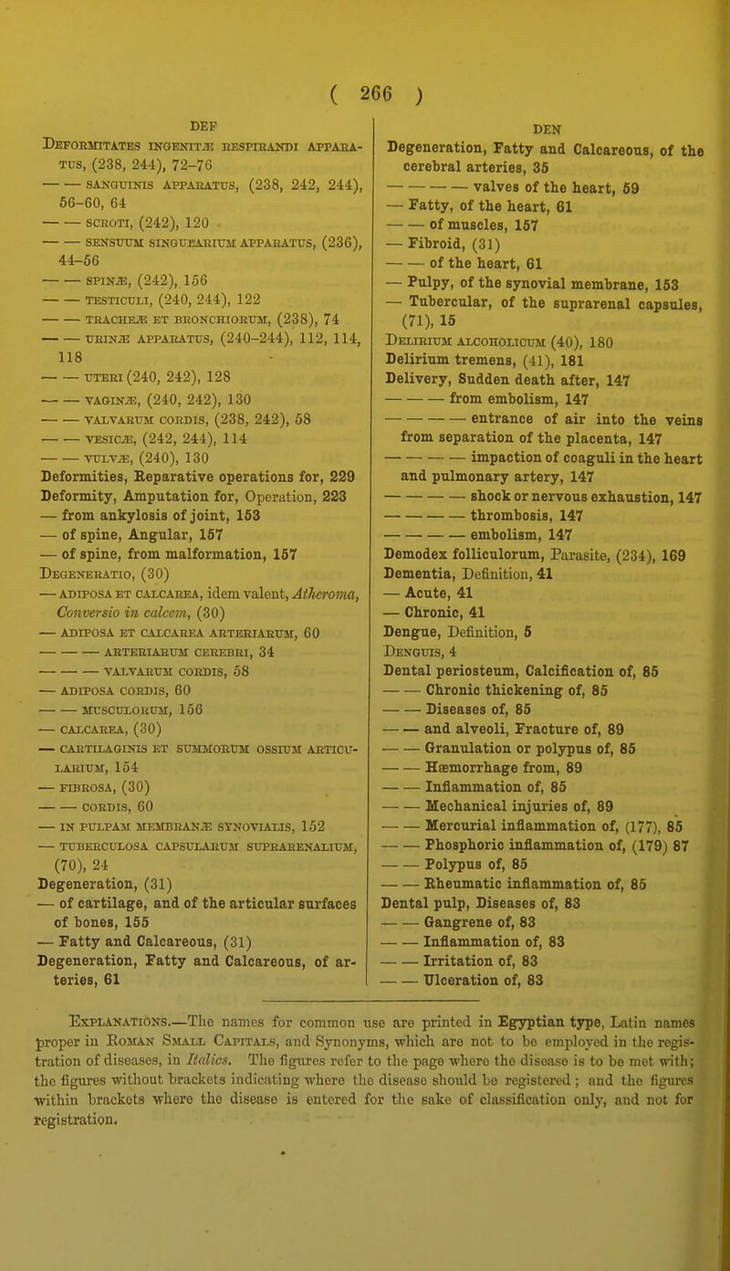 DEF DeFOEMITATES INGENITiE nESPIHANDI APPAEA- Tus, (238, 244), 72-76 SANGUINIS APPAEATUS, (238, 242, 244), 66-60, 64 SCROTI, (242), 120 . SENSUUM SINGUEAEimi APPAEATUS, (236), 44-56 spiNJE, (242), 156 TESTicuLi, (240, 244), 122 TEACHEiE ET BEONCHIOEUM, (238), 74 UEINJE APPAEATUS, (240-244), 112, 114, 118 UTEEi(240, 242), 128 VAGiNiE, (240, 242), 130 VAxvAsusi coEDis, (238, 242), 58 VESICA, (242, 244), 114 YV-LYX, (240), 130 Deformities, Reparative operatious for, 229 Deformity, Amputation for, Operation, 223 — from ankylosis of joint, 153 — of spine, Angular, 157 — of spine, from malformation, 157 Degeneeatio, (30) — ADiPosA ET CALCAEEA, idem valent, Atheroma, Conversio in calcem, (30) — ADIPOSA ET CALCAEEA AETEEIAEUM, 60 AETEEIAEUM CEEEBEI, 34 TALTAEUJI COEDIS, 58 — ADIPOSA COEDIS, 60 iruscuxoEUjr, 156 — CALCAEEA, (30) — CAETIIAGINIS ET SUMMOEUM OSSIUM AETIOU- LAEIUM, 154 — FTBEOSA, (30) COEDIS, 60 — IN PULPAM MEMBEAN/E SYNOVIAXIS, 152 — TUBEECULOSA CAPSULAEUM SUPEAEENAXIUM, (70), 24 Degeneration, (31) — of cartilage, and of the articular surfaces of bones, 155 •— Fatty and Calcareous, (31) Degeneration, Fatty and Calcareous, of ar- teries, 61 DEN Degeneration, Fatty and Calcareous, of the cerebral arteries, 35 valves of the heart, 69 — Fatty, of the heart, 61 of muscles, 167 — Fibroid, (31) of the heart, 61 — Pulpy, of the synovial membrane, 153 — Tubercular, of the suprarenal capsules, (71), 15 Delieium alcoholicum (40), 180 Delirium tremens, (41), 181 Delivery, Sudden death after, 147 from embolism, 147 entrance of air into the veins from separation of the placenta, 147 impaction of coaguli in the heart and pulmonary artery, 147 shock or nervous exhaustion, 147 thrombosis, 147 embolism, 147 Demodex foUiculorum, Parasite, (234), 169 Dementia, Definition, 41 — Acute, 41 — Chronic, 41 Dengue, Definition, 6 Denguis, 4 Dental periosteum. Calcification of, 85 — — Chronic thickening of, 85 Diseases of, 85 and alveoli. Fracture of, 89 Granulation or polypus of, 85 Haemorrhage from, 89 Inflammation of, 85 Mechanical injuries of, 89 Mercurial inflammation of, (177), 85 Phosphoric inflammation of, (179) 87 Polypus of, 85 Rheumatic inflammation of, 85 Dental pulp, Diseases of, 83 Gangrene of, 83 Inflammation of, 83 Irritation of, 83 Ulceration of, 83 Explanations—The names for common use are printed in Egyptian tjrpe, Latin names proper in Eoman Smaxi, Capitals, and Synonyms, which are not to be employed in the regis- tration of diseases, in Italics. The figures refer to the page where the disease is to be met with; the figures without brackets indicating where the disease should bo registered ; and the figm-es \vithin brackets where the disease is entered for the sake of classification only, and not for