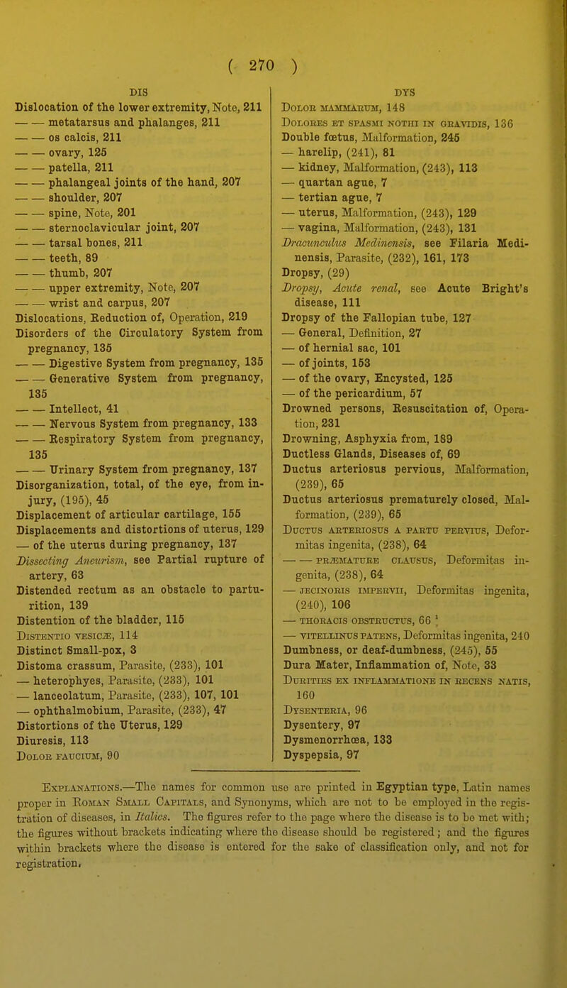 DIS Dislocation of the lower extremity, Note, 211 metatarsus and phalanges, 211 OS calcis, 211 ovary, 125 patella, 211 phalangeal joints of the hand, 207 shoulder, 207 spine, Note, 201 sternoclavicular joint, 207 tarsal bones, 211 teeth, 89 thumb, 207 — — upper extremity. Note, 207 wrist and carpus, 207 Dislocations, Reduction of, Operation, 219 Disorders of the Circulatory System from pregnancy, 135 Digestive System from pregnancy, 135 Generative System from pregnancy, 135 Intellect, 41 Nervous System from pregnancy, 133 Respiratory System from pregnancy, 135 Urinary System from pregnancy, 137 Disorganization, total, of the eye, from in- jury, (195), 45 Displacement of articular cartilage, 155 Displacements and distortions of uterus, 129 — of the uterus during pregnancy, 137 Dissecting Aneurism, see Partial rupture of artery, 63 Distended rectum as an obstacle to partu- rition, 139 Distention of the bladder, 115 DiSTENTIO VESICiE, 114 Distinct Small-pox, 3 Distoma crassum. Parasite, (233), 101 — heterophyes. Parasite, (233), 101 — lanceolatum, Parasite, (233), 107, 101 — ophthalmobium, Parasite, (233), 47 Distortions of the Uterus, 129 Diuresis, 113 DOLOB FAUCIUM, 90 DYS DOLOB JIAMMAHUM, 148 DOLOEES ET SPASMI NOTIII IN GHAVIDIS, 136 Double foetus, MalformatioD, 245 — harelip, (241), 81 — kidney. Malformation, (243), 113 — quartan ague, 7 — tertian ague, 7 — uterus, Malformation, (243), 129 — vagina, Malformation, (243), 131 Bracunculus Mcdinensis, see Filaria Medi- nensis. Parasite, (232), 161, 173 Dropsy, (29) Dropsy, Acute renal, see Acute Bright's disease. 111 Dropsy of the Fallopian tube, 127 — General, Definition, 27 — of hernial sac, 101 — of joints, 153 — of the ovary. Encysted, 125 — of the pericardium, 57 Drowned persons. Resuscitation of, Opera- tion, 231 Drowning, Asphyxia from, 189 Ductless Glands, Diseases of, 69 Ductus arteriosus pervious, Malformation, (239) , 65 Ductus arteriosus prematurely closed, Mal- formation, (239), 65 Ductus AETEKiostrs A partu peevtds, Defor- mitas ingenita, (238), 64 PEiEJiATTTKE CLATTSTTS, Deformitas in- genita, (238), 64 — jEciNOEis iMPEEVii, Deformitas ingenita, (240) , 106 — THOEACIS OBSTETJCTUS, 66 — TiTELLiNTTS PATENS, Dcformitas ingenita, 240 Dumbness, or deaf-dumbness, (245), 55 Dura Mater, Inflammation of, Note, 33 DuniTIES EX INTLASOIATIONE IN BECENS NATIS, 160 Dysenteeia, 96 Dysentery, 97 Dysmenorrhoea, 133 Dyspepsia, 97 Explanations.—The names for common iiso are printed iu Egyptian type, Latin names proper in Eoiuan Ssiaxl Capitals, and Synonyms, which are not to be employed in the regis- tration of diseases, in Italics. The figures refer to tlio page where the disease is to bo met with; the figures without brackets indicating where the disease should be registered; and the figures within braclcets where the disease is entered for the sake of classification only, and not for