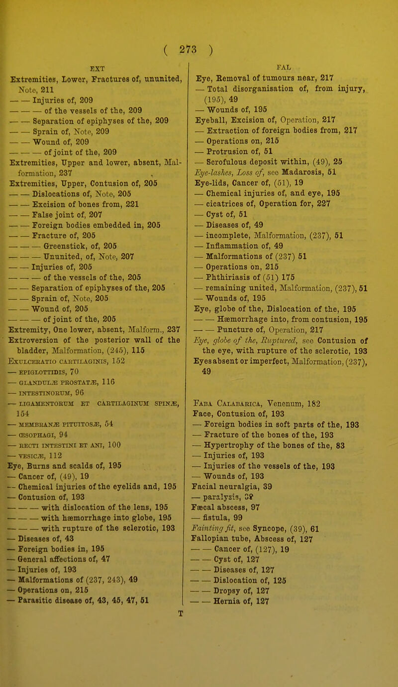 EXT Extremities, Lower, Fractures of, ununited, Nolo, 211 Injuries of, 209 of the vessels of the, 209 Separation of epiphyses of the, 209 Sprain of, Note, 209 Wound of, 209 of joint of the, 209 Extremities, Upper and lower, ahsent. Mal- formation, 237 Extremities, Upper, Contusion of, 206 Dislocations of, Note, 205 Excision of bones from, 221 — — False joint of, 207 Foreign bodies embedded in, 205 Fracture of, 205 Greenstick, of, 206 Ununited, of, Note, 207 Injuries of, 206 of the vessels of the, 205 Separation of epiphyses of the, 205 Sprain of. Note, 206 Wound of, 206 — of joint of the, 206 Extremity, One lower, absent, Malform., 237 Extroversion of the posterior wall of the bladder. Malformation, (24.5), 115 EXULCEEATIO CAETIXAGINIS, 152 — EPIGLOTTIDIS, 70 — GLAKDUL^ PEOSTATiE, 116 — INTESTINOEtTM, 96 — LIGAJIEirrOEUM ET CABTrLAGINtnir SPIN^, 154 — MEMBBAN2E PITOITOS^J, 54 — (ESOPHAGI, 94 — EECTI INTESTINI ET AKI, 100 — TESICiE, 112 Eye, Bums and scalds of, 195 — Cancer of, (49), 19 — Chemical injuries of the eyelids and, 195 — Contusion of, 193 with dislocation of the lens, 196 with hsemorrhage into globe, 196 with rupture of the sclerotic, 193 — Diseases of, 43 — Foreign bodies in, 195 — General affections of, 47 — Injuries of, 193 — Malformations of (237, 243), 49 — Operations on, 216 — Parasitic disease of, 43, 46, 47, 61 T FAL Eye, Eemoval of tumours near, 217 — Total disorganisation of, from injury, (195), 49 — Wounds of, 195 Eyeball, Excision of. Operation, 217 — Extraction of foreign bodies from, 217 — Operations on, 215 — Protrusion of, 51 — Scrofulous deposit within, (49), 25 Eye-lashes, Loss of, see Madarosis, 61 Eye-lids, Cancer of, (51), 19 — Chemical injuries of, and eye, 195 — cicatrices of, Operation for, 227 — Cyst of, 61 — Diseases of, 49 — incomplete. Malformation, (237), 61 — Inflammation of, 49 — Malformations of (237) 61 — Operations on, 215 — Phthiriasis of (51) 175 — remaining united. Malformation, (237), 61 — Wounds of, 195 Eye, globe of the. Dislocation of the, 195 Haemorrhage into, from contusion, 195 Puncture of, Operation, 217 Eye, globe of the, Biipturcd, see Contusion of the eye, with rupture of the sclerotic, 193 Eyes absent or imperfect, Malformation, (237), 49 Faba Calababica, Venenum, 182 Face, Contusion of, 193 — Foreign bodies in soft parts of the, 193 — Fracture of the bones of the, 193 — Hypertrophy of the bones of the, 83 — Injuries of, 193 — Injuries of the vessels of the, 193 — Wounds of, 193 Facial neuralgia, 39 — paralysis, G? Faecal abscess, 97 — fistula, 99 Faintingfit, see Syncope, (39), 61 Fallopian tube, Abscess of, 127 Cancer of, (127), 19 Cyst of, 127 Diseases of, 127 Dislocation of, 126 Dropsy of, 127 Hernia of, 127