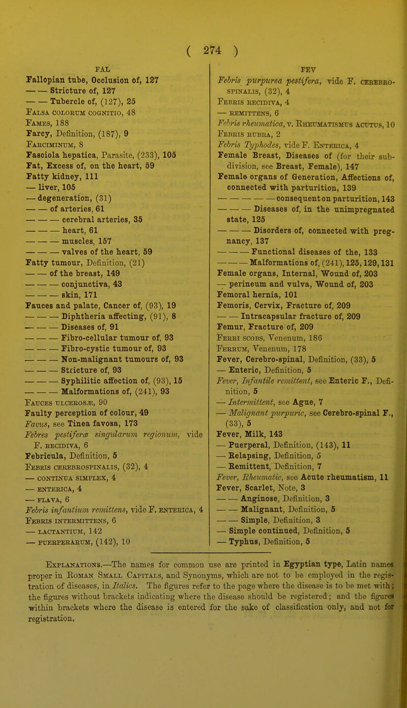 Fallopian tube, Occlusion of, 127 Stricture of, 127 Tubercle of, (127), 25 Faxsa colorum cognitio, 48 Fames, 188 Farcy, Definition, (187), 9 FAECrMINTIM, 8 Fasciola hepatica, Parasite, (233), 105 Fat, Excess of, on tlie heart, 59 Fatty kidney. 111 — liver, 105 — degeneration, (31) of arteries, 61 cerebral arteries, 35 heart, 61 muscles, 157 valves of the heart, 59 Fatty tumour. Definition, (21) of the breast, 149 conjunctiva, 43 skin, 171 Fauces and palate, Cancer of, (93), 19 Diphtheria affecting, (91), 8 Diseases of, 91 Fibro-cellular tumour of, 93 Fibro-oystic tumour of, 93 Non-malignant tumours of, 93 Stricture of, 93 Syphilitic affection of, (93), 15 Malformations of, (241), 93 Fauces ■oLcaEasosiE, 90 Faulty perception of colour, 49 Favus, see Tinea favosa, 173 Febres festiferm singvlarum regionum, -v-ide F. EEcmrvA, 6 Febricula, Definition, 6 FeBRIS CEREBROSPmAMS, (32), 4 — COOTIiOJA SOIPIiEX, 4 — ENTEEICA, 4 FLAVA, 6 Febris infantium rcmittens, vide F. eoteeica, 4 Febsis intermittens, 6 — lACTANTIUM, 142 — PUEBPERAEXTM, (142), 10 FEV Febri8 purpurea pestifera, vide F. ceebbeo- spinalis, (32), 4 Febris eecidiva, 4 — bemittens, 6 Fehris rheumatica, v. Ehettmatismtis Acutus, 10 Febris rubra, 2 Febris Jh/2)hodes, vide F. Entbeica, 4 Female Breast, Diseases of (for their sub- division, see Breast, Female), 147 Female organs of Generation, Affections of, connected with parturition, 139 consequent on parturition, 143 Diseases of, in the unimpregnated state, 125 Disorders of, connected with preg- nancy, 137 Functional diseases of the, 133 Malformations of, (2il), 125,129,131 Female organs. Internal, Wound of, 203 — perineum and vulva. Wound of, 203 Femoral hernia, 101 Femoris, Cervix, Fracture of, 209 Intracapsular fracture of, 209 Femur, Fracture of, 209 Fbrri scobs, Venenum, 186 Ferrum, Venenum, 178 Fever, Cerebro-spinal, Definition, (33), 5 — Enteric, Definition, 6 Fever, Infantile rci?nitent, see Enteric F., Defi- nition, 5 — Intermittent, see Ague, 7 — Malignant purpuric, see Cerebro-spinal F., (33), 5 Fever, Milk, 143 — Puerperal, Definition, (143), 11 — Kelapsing, Definition, 5 — Bemittent, Definition, 7 Fever, Rheumatic, see Acute rheumatism, 11 Fever, Scarlet, Note, 3 Anginose, Definition, 3 Malignant, Definition, 6 Simple, Definition, 3 — Simple continued. Definition, 6 — Typhus, Definition, 6 Explanations.—The names for common use are printed in Egyptian type, Latin names proper in Eoman Smaxl Capitals, and Synonyms, which arc not to bo employed in the regis- tration of diseases, in Italics. The figures refer to the page -where the disease is to be met with; the figures without brackets indicating where the disease should be registered; and the figures ■within brackets where the disease is entered for the sake of classification only, and not for