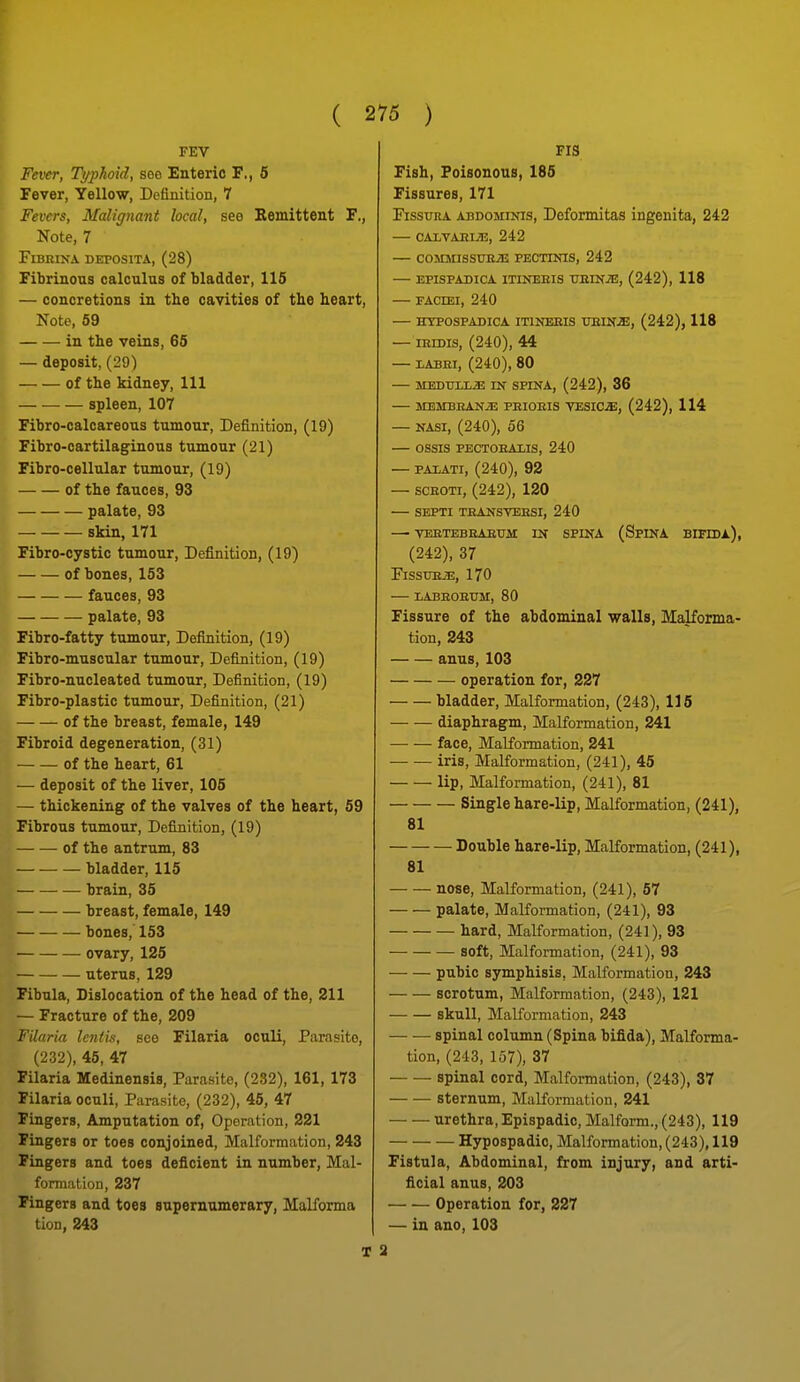 FEV Fever, Typhoid, see Enteric F., 5 Fever, Yellow, Definition, 7 Fevers, Malignant local, see Remittent F., Note, 7 FiBRINA DEPOSITA, (28) Fibrinous calculus of bladder, 115 — concretions in the cavities of the heart. Note, 59 in the veins, 65 — deposit, (29) of the kidney. 111 — — — spleen, 107 Fibro-calcareous tumour. Definition, (19) Fibro-cartilaginous tumour (21) Fibro-cellular tumour, (19) of the fauces, 93 palate, 93 skin, 171 Fibro-cystic tumour. Definition, (19) of bones, 153 fauces, 93 palate, 93 Fibro-fatty tumour. Definition, (19) Fibro-muscular tumour. Definition, (19) Fibro-nucleated tumour. Definition, (19) Fibro-plastic tumour. Definition, (21) of the breast, female, 149 Fibroid degeneration, (31) of the heart, 61 — deposit of the liver, 105 — thickening of the valves of the heart, 59 Fibrous tumour, Definition, (19) of the antrxun, 83 bladder, 115 brain, 35 breast, female, 149 bones, 153 ovary, 125 uterus, 129 Fibula, Dislocation of the head of the, 211 — Fracture of the, 209 Filaria lentis, see Filaria oculi. Parasite, (232), 45, 47 Filaria Medinensis, Parasite, (232), 161, 173 Filaria oculi, Parasite, (232), 45, 47 Fingers, Amputation of, Operation, 221 Fingers or toes conjoined, Malformation, 243 Fingers and toes deficient in number, Mal- formation, 237 Fingers and toes supernumerary, Malforma tion, 243 T Fig Fish, Poisonous, 186 Fissures, 171 FissuRA ABDOMINIS, Deformitas ingenita, 242 — CALVAHIiE, 242 — commissue;e pectinis, 242 — epispadica itineeis xtein^, (242), 118 — FACIEI, 240 — HYPGSPADICA ITINEEIS UEINiE, (242), 118 — iRiDis, (240), 44 — LABEI, (240), 80 — MEDUlLiE IN SPINA, (242), 36 — MEMBEANiE PEIOEIS VESICA, (242), 114 — NASI, (240), 56 — OSSIS PECTOEAIIS, 240 — PAiATi, (240), 92 — scEOTi, (242), 120 SEPTI TEANSTEESI, 240 — VEETEBEAETJM IN SPINA (SpiNA BIFIDl), (242), 37 FissuE^, 170 LABEOEXJM, 80 Fissure of the abdominal walls, Malforma- tion, 243 anus, 103 operation for, 227 bladder. Malformation, (243), 116 diaphragm. Malformation, 241 face. Malformation, 241 iris. Malformation, (241), 45 lip. Malformation, (241), 81 Single hare-lip. Malformation, (241), 81 Double hare-lip. Malformation, (241), 81 nose. Malformation, (241), 67 palate, Malformation, (241), 93 hard. Malformation, (241), 93 soft. Malformation, (241), 93 pubic symphisis, Malformation, 243 scrotum, Malformation, (243), 121 skull, Malformation, 243 spinal column (Spina bifida). Malforma- tion, (243, 157), 37 spinal cord. Malformation, (243), 37 — — sternum. Malformation, 241 urethra, Epispadic, Malform., (243), 119 Hypospadic, Malformation, (243), 119 Fistula, Abdominal, from injury, and arti- ficial anus, 203 Operation for, 227 — in ano, 103 a