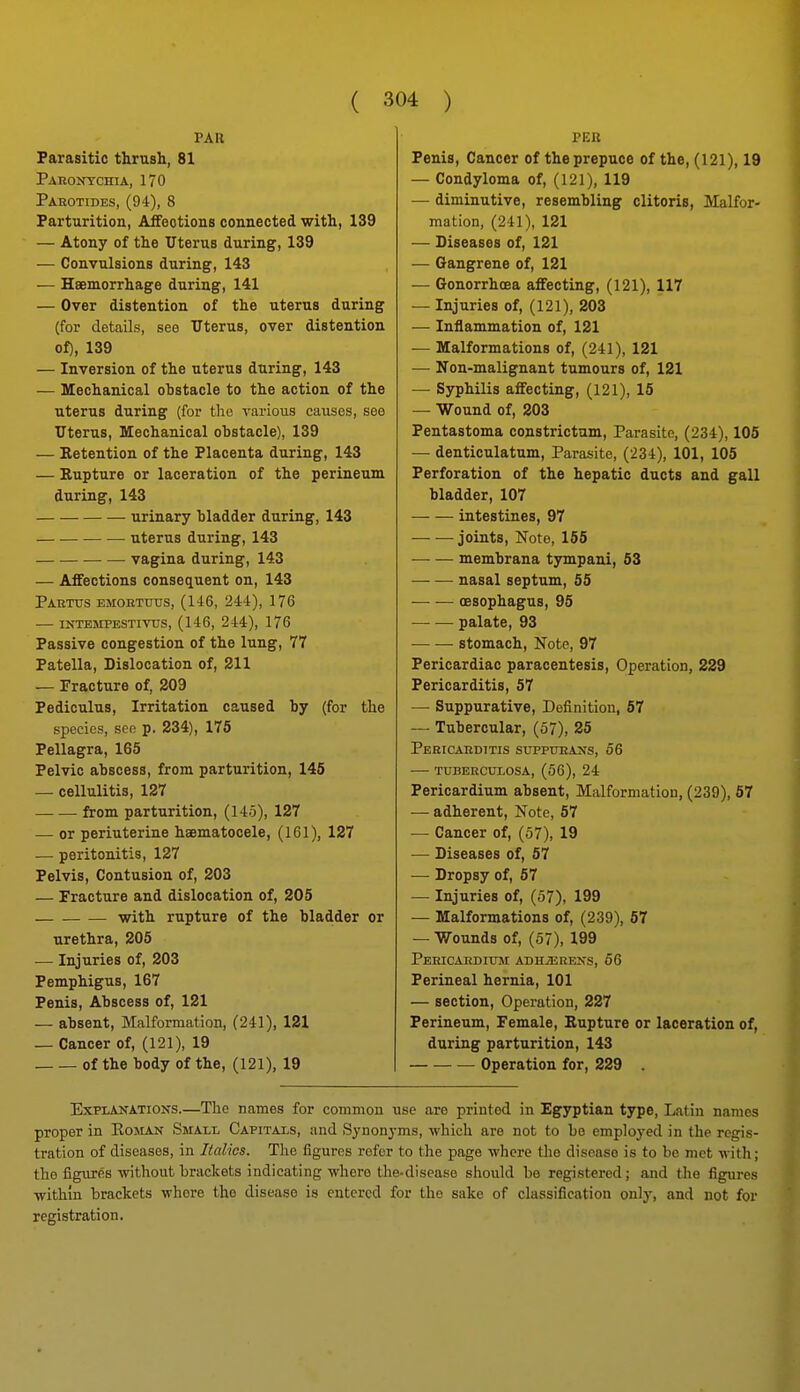 PAR Parasitic thrush, 81 Paeontchia, 170 Parotides, (94), 8 Parturition, Affections connected with, 139 — Atony of the Uterus during, 139 — Convulsions during, 143 — Haemorrhage during, 141 — Over distention of the uterus during (for details, see Uterus, over distention of), 139 — Inversion of the uterus during, 143 — Mechanical obstacle to the action of the uterus during (for the various causes, see Uterus, Mechanical ohstacle), 139 — Eetention of the Placenta during, 143 — Rupture or laceration of the perineum during, 143 urinary bladder during, 143 uterus during, 143 vagina during, 143 — Affections consequent on, 143 Pahttjs emoettjus, (146, 244), 176 intemfestivus, (146, 244), 176 Passive congestion of the lung, 77 Patella, Dislocation of, 211 — Fracture of, 203 Pediculus, Irritation caused by (for the species, see p. 234), 175 Pellagra, 165 Pelvic abscess, from parturition, 145 — cellulitis, 127 from parturition, (145), 127 — or periuterine haematocele, (161), 127 — peritonitis, 127 Pelvis, Contusion of, 203 — Fracture and dislocation of, 205 with rupture of the bladder or urethra, 205 — Injuries of, 203 Pemphigus, 167 Penis, Abscess of, 121 — absent. Malformation, (241), 121 — Cancer of, (121), 19 of the body of the, (121), 19 PER Penis, Cancer of the prepuce of the, (121), 19 — Condyloma of, (121), 119 — diminutive, resembling clitoris, Malfor- mation, (241), 121 — Diseases of, 121 — Gangrene of, 121 — Gonorrhoea affecting, (121), 117 — Injuries of, (121), 203 — Inflammation of, 121 — Malformations of, (241), 121 — Non-malignant tumours of, 121 — Syphilis affecting, (121), 15 — Wound of, 203 Pentastoma constrictam, Parasite, (234), 105 — denticulatum. Parasite, (234), 101, 105 Perforation of the hepatic ducts and gall bladder, 107 intestines, 97 joints, Note, 155 membrana tympani, 53 nasal septum, 55 — ■— oesophagus, 95 palate, 93 stomach, Note, 97 Pericardiac paracentesis, Operation, 229 Pericarditis, 57 — Suppurative, Definition, 67 — Tubercular, (57), 25 Pericaeditis suppueaxs, 56 — tuberculosa, (56), 24 Pericardium absent, Malformation, (239), 57 — adherent, Note, 57 ■— Cancer of, (57), 19 — Diseases of, 57 — Dropsy of, 57 — Injuries of, (57), 199 — Malformations of, (239), 57 — Wounds of, (57), 199 Pericaediuse adh/Erexs, 56 Perineal hernia, 101 — section. Operation, 227 Perineum, Female, Eupture or laceration of, during parturition, 143 Operation for, 229 Explanations.—The names for common use are printed in Egyptian type, Latin names proper in Roman Small Capitals, and Synonj-ms, whicli are not to be employed in the regis- tration of diseases, in Italics. The figures refer to the page where the disease is to be met with; the figures without brackets indicating where the-disease should be registered; and tlie figures withm brackets where the disease is entered for the sake of classification only, and not for