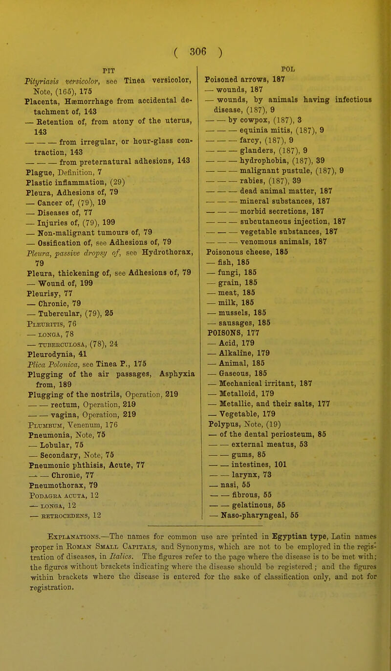 PIT Piiynasis versicolor, see Tinea versicolor, Note, (165), 175 Placenta, Haemorrliage from accidental de- tachment of, 143 — Retention of, from atony of the uterus, 143 from irregular, or hour-glass con- traction, 143 from preternatural adhesions, 143 Plague, Definition, 7 Plastic inflammation, (29) Pleura, Adhesions of, 79 — Cancer of, (79), 19 — Diseases of, 77 — Injuries of, (79), 199 — Non-malignant tumours of, 79 — Ossification of, see Adhesions of, 79 Pleura, passive dropsy of, see Hydrothorax, 79 Pleura, thickening of, see Adhesions of, 79 — Wound of, 199 Pleurisy, 77 — Chronic, 79 — Tuhercular, (79), 25 PlETJEITIS, 76 — lONGA, 78 TXTBEECUIOSA, (78), 24 Pleurodynia, 41 Plica Polonica, see Tinea P., 175 Plugging of the air passages, Asphyxia from, 189 Plugging of the nostrils. Operation, 219 rectum, Operation, 219 vagina. Operation, 219 PLUsrBTUi, Venenum, 176 Pneumonia, Note, 75 — Lobular, 75 — Secondary, Note, 75 Pneumonic phthisis, Acute, 77 — —• Chronic, 77 Pneumothorax, 79 PODAGBA ACUTA, 12 — rONSA, 12 — BETEOCEDENS, 12 POL Poisoned arrows, 187 — wounds, 187 — wounds, by animals having infectious disease, (187), 9 by cowpox, (187), 3 equinia mitis, (187), 9 farcy, (187), 9 glanders, (187), 9 hydrophobia, (187), 39 malignant pustule, (187), 9 rabies, (187), 39 dead animal matter, 187 mineral substances, 187 morbid secretions, 187 subcutaneous injection, 187 vegetable substances, 187 ■— venomous animals, 187 Poisonous cheese, 185 — fish, 185 — fungi, 185 — grain, 185 — meat, 185 — milk, 185 — mussels, 185 — sausages, 185 POISONS, 177 — Acid, 179 — Alkaline, 179 — Animal, 185 — Gaseous, 185 — Mechanical irritant, 187 — Metalloid, 179 — Metallic, and their salts, 177 — Vegetable, 179 Polypus, Note, (19) — of the dental periosteum, 85 external meatus, 53 gums, 85 intestines, 101 — — larynx, 73 — nasi, 55 fibrous, 55 gelatinous, 55 — Naso-pharyngeal, 55 Explanations.—The names for common use are printed in Egyptian type, Latin names proper in Roman Small Capitals, and Synonyms, which are not to be employed in the regis- tration of diseases, in Italics. The figures refer to the page •where the disease is to bo met Tvith; the figures without brackets indicating where the disease should bo registered ; and the figures within brackets where the disease is entered for the sake of classification only, and not for