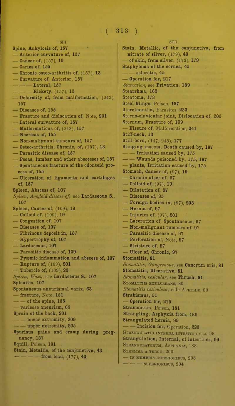 SPI Spine, Ankylosis of, 157 — Anterior curvature of, 157 — Cancer of, (157), 19 — Caries of, 155 — Chronic osteo-arthritis of, (157), 13 — Curvature of. Anterior, 157 Lateral, 167 Eickety, (157), 19 — Deformity of, from malformation, (243), 157 — Diseases of, 155 — Fracture and dislocation of. Note, 201 — Lateral curvature of, 157 — Malformations of, (243), 157 — Necrosis of, 155 — Non-malignant tumours of, 157 — Osteo-arthritis, Chronic, of, (157), 13 — Parasitic disease of, 157 — Psoas, lumbar and other abscesses of, 157 — Spontaneous fracture of the odontoid pro- cess of, 155 — Ulceration of ligaments and cartilages of, 157 Spleen, Abscess of, 107 Spleen, Amyloid disease of, see Lardaceoua S,, 107 Spleen, Cancer of, (109), 19 — Colloid of, (109), 19 ■— Congestion of, 107 — Diseases of, 107 — Fibrinous deposit in, 107 — Hypertrophy of, 107 — Lardaceous, 107 — Parasitic disease of, 109 — Pyaemic inflammation and abscess of, 107 — Eupture of, (109), 201 — Tubercle of, (109), 25 Spleen, Waxy, see Lardaceous S., 107 Splenitis, 107 Spontaneous aneurismal variz, 63 — fracture, Note, 151 of the spine, 155 — varicose aneurism, 65 Sprain of the back, 201 — lower extremity, 209 upper extremity, 206 Spurious pains and cramp during preg- nancy, 137 Squill, Poison, 181 . Stain, Metallic, of the conjunctiva, 43 from lead, (177), 43 STU Stain, Metallic, of the conjunctiva, from nitrate of silver, (179), 43 — of skin, from silver, (173), 179 Staphyloma of the cornea, 45 sclerotic, 45 — Operation for, 217 Starvation, see Privation, 189 Stearrhoea, 169 Steatoma, 173 Steel filings. Poison, 187 Sterelmintha, Parasites, 233 Sterno-clavicular joint. Dislocation of, 206 Sternum, Fracture of, 199 — Fissure of. Malformation, 241 Stiff-neck, 13 Still-born, (147, 245), 177 Stinging insects. Death caused by, 187 Irritation caused by, 176 Wounds poisoned by, 175, 187 — plants, Irritation caused by, 175 Stomach, Cancer of, (97), 19 — Chronic ulcer of, 97 — Colloid of, (97), 19 — Dilatation of, 97 — Diseases of, 95 — Foreign bodies in, (97), 203 — Hernia of, 97 — Injuries of, (97), 201 •— Laceration of, Spontaneous, 97 — Non-malignant tumours of, 97 — Parasitic disease of, 97 — Perforation of, Note, 97 — Stricture of, 97 — iricer of. Chronic, 97 Stomatitis, 81 Stomatilis, Gangrenous, see Cancrum oris, 81 Stomatitis, Ulcerative, 81 Stomatitis, vesicular, see Thrush, 81 Stomatitis exulcekans, 80 Stomatitis vesiculosa, vide Aphthje, 80 Strabismus, 61 — Operation for, 215 Stramonium, Poison, 181 Strangling, Asphyxia from, 189 Strangulated hernia, 99 Incision for. Operation, 225 STKANGUr>ATIO INTEUNA IXTISSTIXORUAr, 98 Strangulation, Internal, of intestines, 99 Stranqulatorum, Aspuyxia, 188 Stkemma a teugo, 200 in membris inferiohibus, 208 SUPBBIOEIBUS, 204