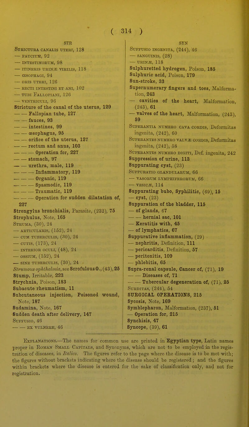 STR Stbictora canalis tjteei, 128 — FATJCroM, 92 — INTESTINOETJM, 98 — ITINEEIS TIKINJJ TIBILIS, 118 — OESOPHAGI, 94 — ORIS TITERI, 126 RECTI INTESTIKI ET AKI, 102 — TtTBi Pallopiani, 126 VENTRICUU, 96 stricture of the canal of the uterus, 129 Fallopian tube, 127 fauces, 93 intestines, 99 oesophagus, 95 orifice of the uterus, 127 rectum and anus, 103 Operation for, 227 stomach, 97 urethra, male, 119 Inflammatory, 119 . — Organic, 119 . Spasmodic, 119 — Traumatic, 119 Operation for sudden dilatation of, 227 Strongylus bronchialis. Parasite, (232), 76 Strophulus, Note, 165 Struma, (30), 24 akticulaeis, (152), 24 Ctm TUBEECULIS, (30), 24 — CUTIS, (173), 24 INTEEIOE OCUliX, (48), 24 — ossnJM, (152), 24 SINE TXTBEECUIIS, (30), 24 Strumous ophthalmia, see Scrofulous 0,, (43), 26 Stump, Irritable, 223 Strychnia, Poison, 183 Subacute rheumatism, 11 Subcutaneous injection, Poisoned wound. Note, 187 Sudamina, Note, 167 ■Sudden death after delivery, 147 SUPTTJSIO, 46 EX TDXNEEE, 46 SYN SUFFUSIO INGENITA, (244), 46 — SANGUIKIS, (28) — TJRIN^, 118 Sulphuretted hydrogen. Poison, 186 Sulphuric acid. Poison, 179 Sun-stroke, 33 Supernumerary fingers and toes, Malforma- tion, 243 — cavities of the heart. Malformation, (243), 61 — valves of the heart. Malformation, (243), 69 SupEEANTiA NUMEEo CAVA coEDis, Deformitas ingenita, (242), 60 SuPERANTES NUMEEO vALv^ COEDIS, Deformitas ingenita, (242), 58 SuPEEANTES NUMEEO DioiTi, Def. ingenita, 242 Suppression of urine, 113 Suppurating cyst, (23) SUPPUEATIO GLANDUIAEUM, 66 TASOEUM lYMPHIFEEOEUM, 66 VESICiE, 114 Suppurating bubo. Syphilitic, (69), 16 — cyst, (23) Suppuration of the bladder, 116 — of glands, 67 hernial sac, 101 — Keratitis with, 45 — of lymphatics, 67 Suppurative inflammation, (29) — nephritis. Definition, 111 — pericarditis. Definition, 57 — peritonitis, 109 — phlebitis, 65 Supra-renal capsule. Cancer of, (I), 19 Diseases of, 71 Tubercular degeneration of, (71), 25 SUEDITAS, (244), 54 SUKGICAL OPERATIONS, 216 Sycosis, Note, 169 Symblepharon, Malformation, (237), 61 •— Operation for, 215 Synchisis, 47 Syncope, (39), 61 Explanations.—The names for common use are printed in Egyptian type, Latin names proper in Eoman Small Capitals, and Synnnj-ms, ■which are not to bo emploj-ed in the regis- tration of diseases, in Italics. The figures refer to the page -where the disease is to be met -with; the figui'es -without brackets indicating -whore the disease should be registered; and tho figures ■within brackets -where the disease is entered for tho sake of classification only, and not for