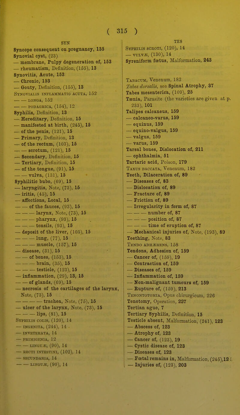 STN Syncope consequent on pregnancy, 135 Synovial cyst, (23) — membrane. Pulpy degeneration of, 163 — rheumatism, Definition, (155), 13 Synovitis, Acute, 153 — Chronic, 153 — Gouty, Definition, (155), 13 Stnoviaiis infiammatio acuta, 162 XONGA, 152 PODAGBICA, (15i), 12 Syphilis, Definition, 13 — Hereditary, Definition, 16 — manifested at birth, (245), 15 — of the penis, (121), 15 — Primary, Definition, 13 — of the rectum, (103), 16 scrotum, (121), 15 — Secondary, Definition, 16 — Tertiary, Definition, 16 — of the tongue, (91), 15 vulva, (131), 15 Syphilitic bubo, (69), 15 — laryngitis. Note, (73), 15 — iritis, (45), 15 — affections. Local, 15 -of the fauces, (93), 15 larynx, Note, (73), 16 — — — pharynx, (93), 15 tonsils, (93), 16 — deposit of the liver, (lOo), 15 lung, (77), 16 muscle, (157), 15 — disease, (31), 15 of bones, (153), 15 brain, (35), 16 testicle, (123), 15 — inflammation, (29), 13, 15 of glands, (69), 15 — necrosis of the cartilages of the larynx, Note, (73), 15 trachea. Note, (75), 16 — ulcer of the larynx, Note, (73), 15 lips, (81), 15 Syphixis colis, (120), 14 ingenita, (244), 14 — UrVETEBATA, 14 — PKIMIGENIA, 12 LUfGUiE, (90), 14 — RECTI INTESTINI, (102), 14 — SECUNBAniA, 14 LINGTJ^, (90), 14 TES Stphilis scroti, (120), 14 — yvjjvx, (130), 14 Syreniform foetus, Malformation, 243 Tabactjm, Venenum, 182 Tabes dorsalis, see Spinal Atrophy, 37 Tabes mesenterica, (109), 25 Tsenia, Parasite (the Tarietiea are given at p 233), 101 Talipes calcaneus, 159 — calcaneo-varus, 159 — equinus, 159 — equino-valgus, 159 — valgus, 159 — varus, 159 Tarsal bones. Dislocation of, 211 — ophthalmia, 51 Tartaric acid. Poison, 179 Taxus baccata, Venenum, 182 Teeth, Dilaceration of, 89 — Diseases of, 83 — Dislocation of, 89 — Fracture of, 89 — Friction of, 89 — Irregularity in form of, 87 number of, 87 — position of, 87 time of eruption of, 87 — Mechanical injuries of, Note, (193), 89 Teething, Note, 83 Tendo adherens, 158 Tendons, Adhesion of, 169 — Cancer of, (159), 19 — Contraction of, 159 — Diseases of, 169 — Inflammation of, 159 — Non-malignant tumours of, 159 — Kupture of, (159), 213 Tenontotomia, Opus chirurgicum, 226 Tenotomy, Operation, 227 Tertian ague, 7 Tertiary Syphilis, Definition, 16 Testicle absent. Malformation, (241), 123 — Abscess of, 123 — Atrophy of, 123 — Cancer of, (123), 19 — Cystic disease of, 123 — Diseases of, 123 — Foetal remains in. Malformation, (246),12 , — Injuries of, (123), 203