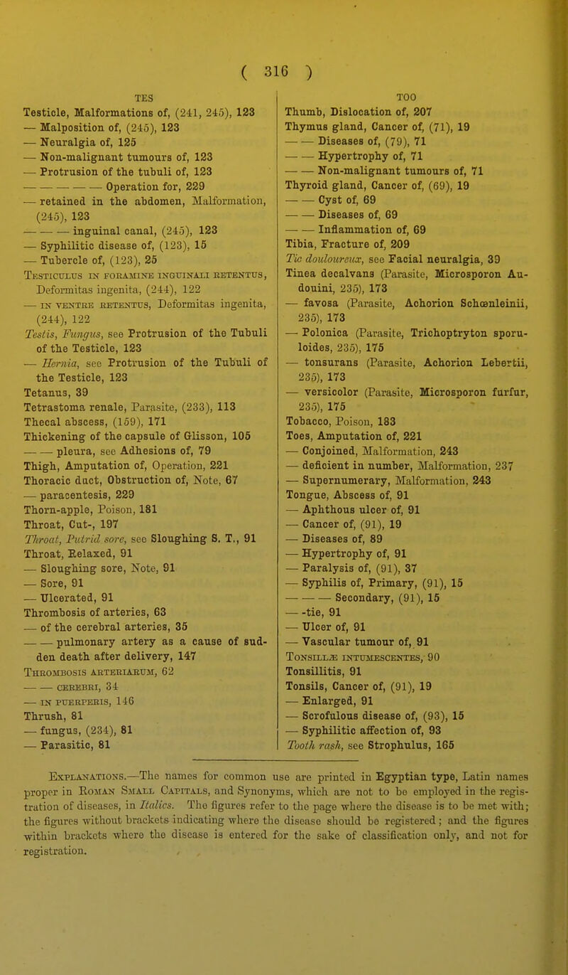 TES Testicle, Malformations of, (241, 245), 123 — Malposition of, (245), 123 — Neuralgia of, 125 — Non-malignant tumours of, 123 — Protrusion of the tubuli of, 123 Operation for, 229 — retained in the abdomen, Malibrmation, (245), 123 — — — inguinal canal, (245), 123 — Syphilitic disease of, (123), 15 — Tubercle of, (123), 25 Testiculus i>r foramii^e ingtjinaxi eetentus, Defoi-mitas iugenita, (244), 122 — IN VENTRE RETENTUS, Deformitas ingenita, (244), 122 Testis, Fungus, see Protrusion of the Tubuli of the Testicle, 123 — Hernia, sec Protrusion of the Tubuli of the Testicle, 123 Tetanus, 39 Tetrastoma renale, Parasite, (233), 113 Thecal abscess, (159), 171 Thickening of the capsule of Glisson, 106 pleura, sec Adhesions of, 79 Thigh, Amputation of. Operation, 221 Thoracic dact. Obstruction of, Note, 67 — paracentesis, 229 Thorn-apple, Poison, 181 Throat, Cut-, 197 Throat, Putrid sore, sec Sloughing S. T., 91 Throat, Eelaxed, 91 — Sloughing sore, Note, 91 — Sore, 91 — Ulcerated, 91 Thrombosis of arteries, 63 — of the cerebral arteries, 35 pulmonary artery as a cause of sud- den death after delivery, 147 Thrombosis AJiTERiAErji, 62 CEREBRI, 34 IN PUERPEBIS, 146 Thrush, 81 — fungus, (234), 81 — Parasitic, 81 TOO Thumb, Dislocation of, 207 Thymus gland, Cancer of, (71), 19 Diseases of, (79), 71 Hypertrophy of, 71 Non-malignant tumours of, 71 Thyroid gland. Cancer of, (69), 19 Cyst of, 69 Diseases of, 69 Inflammation of, 69 Tibia, Fracture of, 209 Tic douloureux, see Facial neuralgia, 39 Tinea decalvans (Parasite, Microsporon Au- douini, 235), 173 — favosa (Parasite, Achorion Schoanleinii, 235), 173 — Polonica (Parasite, Trichoptryton sporu- loides, 235), 175 — tonsurans (Parasite, Achorion Lebertii, 235), 173 — versicolor (Parasite, Microsporon furfur, 235), 175 Tobacco, Poison, 183 Toes, Amputation of, 221 — Conjoined, Malformation, 243 — deficient in number. Malformation, 237 — Supernumerary, Malformation, 243 Tongue, Abscess of, 91 — Aphthous ulcer of, 91 — Cancer of, (91), 19 — Diseases of, 89 — Hypertrophy of, 91 — Paralysis of, (91), 37 — Syphilis of, Primary, (91), 15 Secondary, (91), 15 tie, 91 — Ulcer of, 91 — Vascular tumour of, 91 TONSELL^ INTUIIESCENTES,- 90 Tonsillitis, 91 Tonsils, Cancer of, (91), 19 — Enlarged, 91 — Scrofulous disease of, (93), 15 — Syphilitic aiFection of, 93 Tooth rash, see Strophulus, 165 Explanations.—The names for common use are printed in Egyptian type, Latin names proper in Rojian Small Capitals, and Synonyms, wliicli are not to bo employed in the regis- tration of diseases, in Italics. The figures refer to the page where the disease is to be met with; the figures witliout brackets indicating where the disease should be registered; and the figures within brackets where the disease is entered for the sake of classification only, and not for
