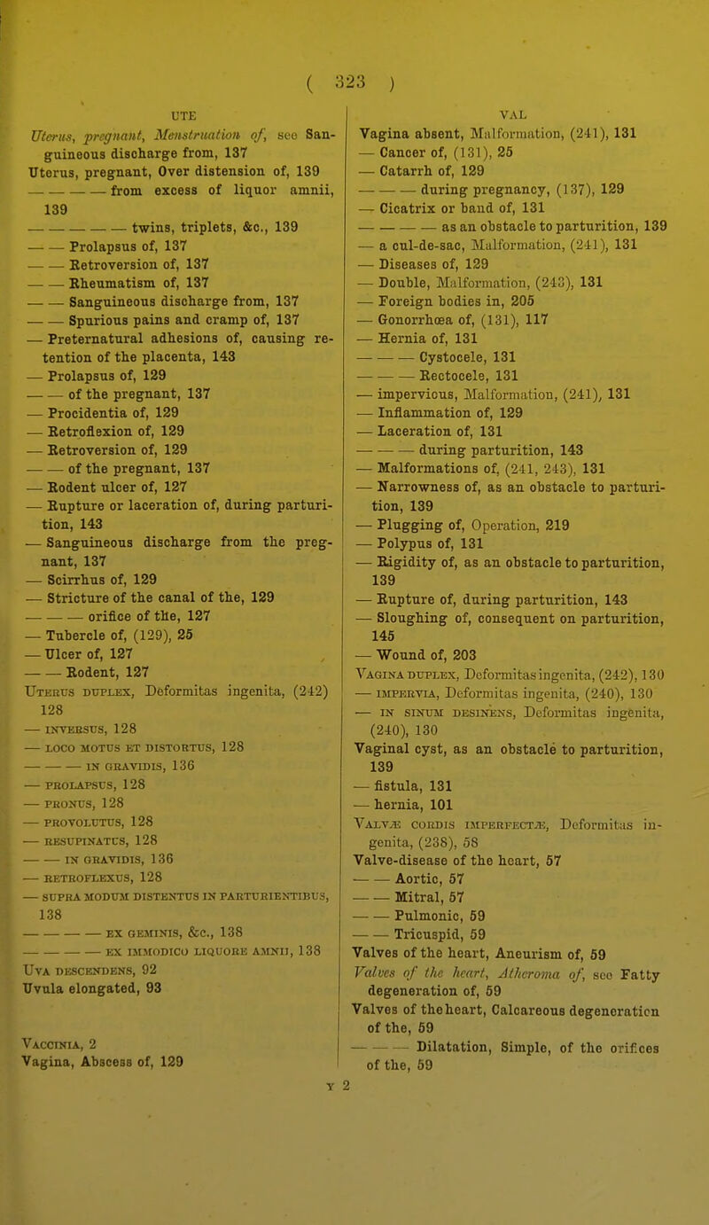 L'TE Uterus, pregnant. Menstruation of, sco San- guineous discharge from, 137 Uterus, pregnant, Over distension of, 139 from excess of liquor amnii, 139 twins, triplets, &c., 139 Prolapsus of, 137 Eetroversion of, 137 Rheumatism of, 137 Sanguineous discharge from, 137 Spurious pains and cramp of, 137 — Preternatural adhesions of, causing re- tention of the placenta, 143 — Prolapsus of, 129 of the pregnant, 137 — Procidentia of, 129 — Retroflexion of, 129 — Retroversion of, 129 of the pregnant, 137 — Rodent ulcer of, 127 — Rupture or laceration of, during parturi- tion, 143 — Sanguineous discharge from the preg- nant, 137 — Scirrhus of, 129 — Stricture of the canal of the, 129 ■ orifice of the, 127 — Tubercle of, (129), 25 — Ulcer of, 127 Rodent, 127 Uterus duplex, Dfeformitas ingenita, (242) 128 INTEESUS, 128 LOCO MOTUS ET DISTOBTUS, 128 IN GRAVID IS, 136 PROLAPSUS, 128 — PROjfus, 128 PBOVOLUTUS, 128 HESUPINATCS, 128 IN OHAVIDIS, 1 36 —■ KETROFLEXUS, 128 SUPRA MODUM DISTENTUS IN PARTURIENTIBUS, 138 EX GEMINIS, &C., 138 EX IMMODICO LIQUOBE AMNII, 138 L'VA nivSCENDENS, 92 Uvula elongated, 93 Vaccinia, 2 Vagina, Abscess of, 129 VAL Vagina absent. Malformation, (241), 131 — Cancer of, (131), 25 — Catarrh of, 129 during pregnancy, (137), 129 — Cicatrix or baud of, 131 as an obstacle to parturition, 139 — a cul-de-sac. Malformation, (241), 131 — Diseases of, 129 — Double, Malformation, (243), 131 — Foreign bodies in, 205 — Gonorrhoea of, (131), 117 — Hernia of, 131 Cystocele, 131 Rectocele, 131 — impervious. Malformation, (241), 131 — Inflammation of, 129 — Laceration of, 131 during parturition, 143 — Malformations of, (211, 243), 131 — Narrowness of, as an obstacle to parturi- tion, 139 — Plugging of, Operation, 219 — Polypus of, 131 — Edgidity of, as an obstacle to parturition, 139 — Rupture of, during parturition, 143 — Sloughing of, consequent on parturition, 145 — Wound of, 203 Vagina DUPLEX, Dcfoi-mitas ingenita, (242), 130 — I5IPEHVIA, Deformitas ingenita, (240), 130 — IN siNUM DESiNENS, Deformitas ingenita, (240), 130 Vaginal cyst, as an obstacle to parturition, 139 — fistula, 131 — hernia, 101 Valv^ cokdis imperfecta, Deformitas in- genita, (238), 58 Valve-disease of the heart, 67 ■ Aortic, 57 Mitral, 57 Pulmonic, 59 — — Tricuspid, 59 Valves of the heart. Aneurism of, 59 Valves of the heart, Atheroma of, sco Fatty degeneration of, 59 Valves of the heart. Calcareous degeneration of the, 59 Dilatation, Simple, of the orifices of the, 59 Y 2