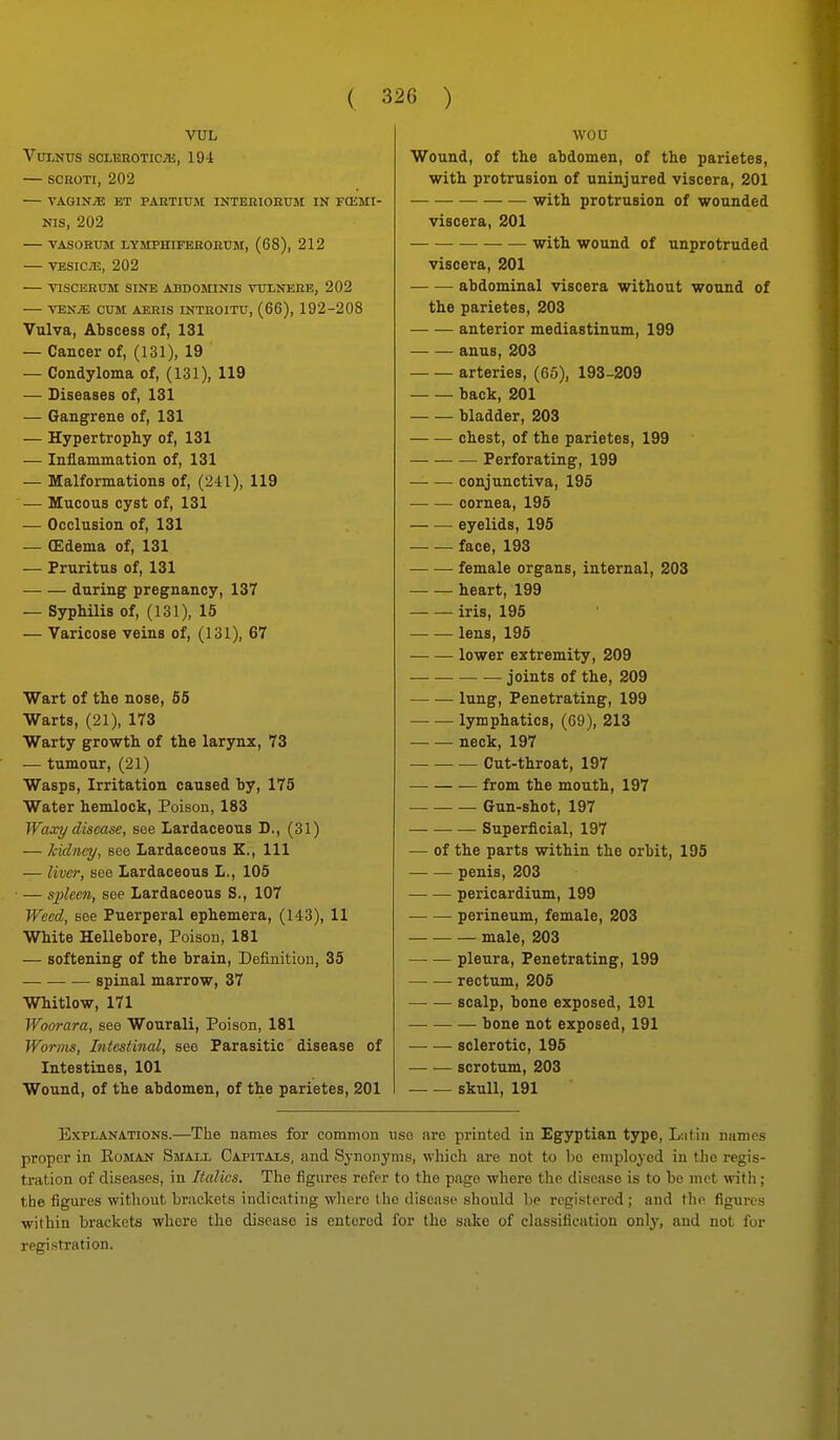 VUL VtonUS SCLBIIOTIC;!!, 194 SCROTI, 202 VAGINiE ET PAKTIUM INTERIOBUM IN FCKMI- NIS, 202 TASOBUM LYMPHIFEROEUM, (68), 212 — VESICyTJ, 202 VISCERTJM SINE ABDOMINIS VtlXNEBB, 202 — VENiE CUM AERIS INTROITU, (66), 192-208 Vulva, Abscess of, 131 — Cancer of, (131), 19 — Condyloma of, (131), 119 — Diseases of, 131 — Gangrene of, 131 — Hypertrophy of, 131 — Inflammation of, 131 — Malformations of, (241), 119 — Mucous cyst of, 131 — Occlusion of, 131 — CEdema of, 131 — Pruritus of, 131 during pregnancy, 137 — Syphilis of, (131), 15 — Varicose veins of, (131), 67 Wart of the nose, 55 Warts, (21), 173 Warty growth of the larjTix, 73 — tumour, (21) Wasps, Irritation caused by, 175 Water hemlock. Poison, 183 Waxy disease, see Lardaceous D., (31) — Jcidney, see Lardaceous K,, 111 — liver, see Lardaceous L., 105 — sjjleen, see Lardaceous S., 107 Weed, see Puerperal ephemera, (143), 11 White Hellebore, Poison, 181 — softening of the brain, Definition, 35 spinal marrow, 37 Whitlow, 171 Woorara, see Wourali, Poison, 181 Worms, Intestinal, see Parasitic disease of Intestines, 101 Wound, of the abdomen, of the parietes, 201 wou Wound, of the abdomen, of the parietes, with protrusion of uninjured viscera, 201 with protrusion of wounded viscera, 201 with wound of unprotruded viscera, 201 abdominal viscera without wound of the parietes, 203 anterior mediastinum, 199 anus, 203 arteries, (65), 193-209 back, 201 bladder, 203 chest, of the parietes, 199 Perforating, 199 conjunctiva, 195 cornea, 195 eyelids, 195 face, 193 female organs, internal, 203 heart, 199 —■ — iris, 195 lens, 196 lower extremity, 209 joints of the, 209 lung, Penetrating, 199 — — lymphatics, (69), 213 neck, 197 Cut-throat, 197 from the mouth, 197 Gun-shot, 197 Superficial, 197 — of the parts within the orbit, 195 penis, 203 — — pericardium, 199 perineum, female, 203 male, 203 pleura. Penetrating, 199 rectum, 205 scalp, bone exposed, 191 bone not exposed, 191 sclerotic, 195 scrotum, 203 skull, 191 Explanations.—Tlie names for common use are printed in Egyptian type, Liitin names proper in Eoman Small Capitals, and Synonyms, which ai-e not to bo employed in the regis- tration of diseases, in Italics. The figures refer to the page where the disease is to be met with; the figures without brackets indicating where the discnsc should be registered; and the figures ■within brackets whore the disease is entered for the sake of classification only, and not for