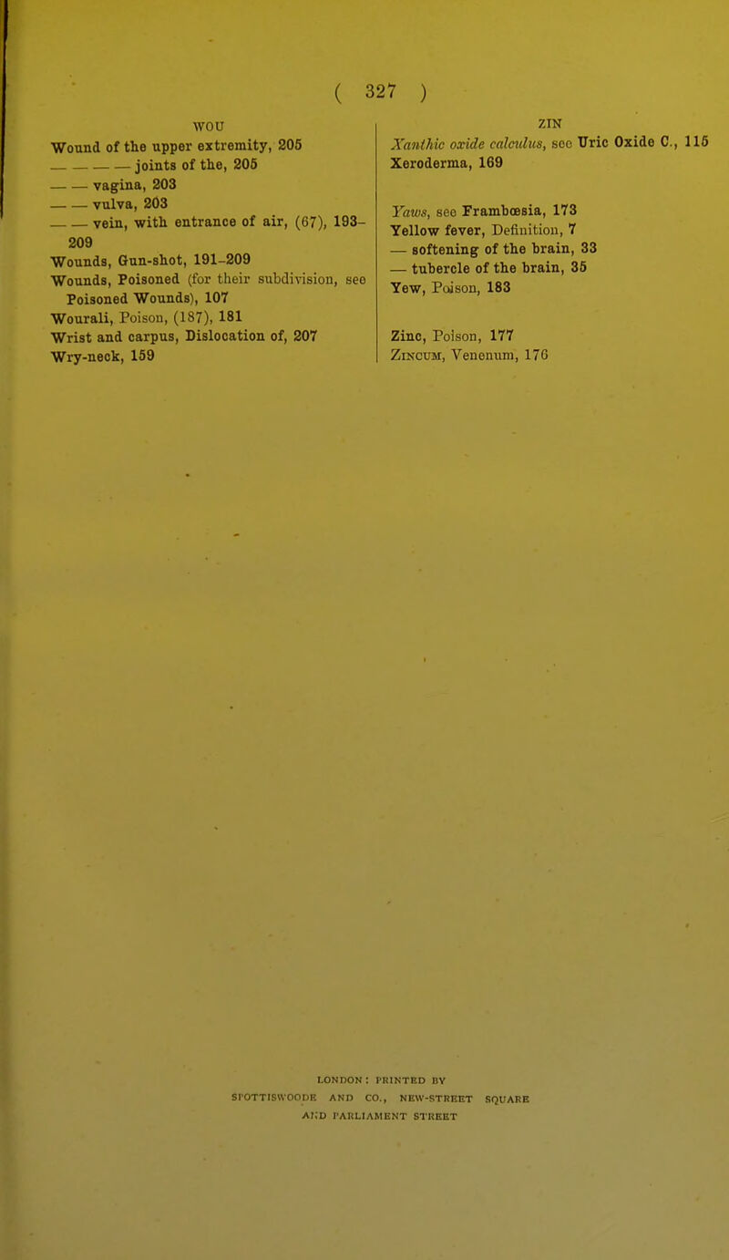 wou Wound of the upper extremity, 205 joints of the, 205 vagina, 203 vulva, 203 vein, with entrance of air, (67), 193- 209 Wounds, Gun-shot, 191-209 Wounds, Poisoned (for their subdivision, seo Poisoned Wounds), 107 Wourali, Poison, (187), 181 Wrist and carpus. Dislocation of, 207 Wry-neck, 159 ZIN Xanihic oxide calculus, soc Uric Oxide C, 116 Xeroderma, 169 Yaws, seo Framboesia, 173 Yellow fever. Definition, 7 — softening of the brain, 33 — tubercle of the brain, 35 Yew, Poison, 183 Zinc, Poison, 177 ZiNCxm, Venenum, 176 LONnON : PRINTED BY srottlswoode and co., new-street square ai;d i'arliament street