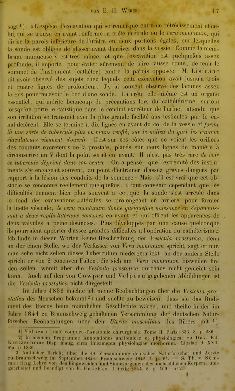 sagt'): «L'espece d'cxcavation qui so rcinarquc cnlre cc relrccisscnient et ce- luLqui se trouve cn avant i-enfermc la cröte uretralc ou le veru montcmum, qui tlivise la parois inferieuro de lurölre cn deux porlions egales, sur lesquclles la sende est obligee de glisser avant d'arriver dans la vcssie. Commc la mem- brano niuqueuse y est tres mince, et que lexcavation est quelqucfois asscz profonde, il Importe, pour eviter sörement de faire lausse reute, de tcnir le sommct de Tinstrument (catheter) contre la pai'ois opposee. M. Lisfranc dit avoir observe des sujets chez lequels cctte excavation avait jusqu'a Irois et quatrc lignes de profondeur. J'y ai souvent observe des lacunes assez larges pourrecevoir le bec d'une sonde. La cröte elle-meme est un organe ossentiel, qui merite beaucoup de precautions lors du catheterisme, surtoul lorsqu'on porte le caustique dans le conduit excreteur de l'urine, attendu que son irritalion se transmet avec la plus grande facilite aux testicules par le ca- nal deferent. Elle se termine a dix lignes en avant du col de la vessie et forme la une sorte de tubercule plus ouinoins renße, sur le milieu du guel les canaux ejactdateiirs vieiment s'oiivrir. G est sur ces cötes que se voient les orilices des conduits excreteurs de la prostate, places sur deux lignes de maniere a circonscrire un V dont la point serait en avant. 11 n'est pas tres rare de voir ce tubercule deprime dans son centre. On a pense, que l'extremite des instru- ments s'y engageait souvent, au point d'entrainer d'assez graves dangers par rapport a la lesion des conduits de la semence. Mais, s'il est vrai que cet ob- stacle se rencontre reellcment quelqucfois, il faut convenir cependant que les difficultes tiennent bien plus souvent a ce que la sonde s'est arr^tee dans le fond des excavations .laterales se prolongeant en arriere pour former la luette vesicale, le veru montanum donne quelqucfois naissance en s'epanouis- sant a deux replis lateraux comaves en avant et qui offrent les apparences de deux valvules a peine distinctcs. Plus dcveloppes par une cause quelconque ils pouri-aient apporter d'assez grandes difficultes a l'operation du catheterisme.» Ich finde in diesen Worten keine Beschreibung der Vesicula prostatica, denn an der einen Stelle, wo der Verfasser von Veru montanum spricht, sagt er nur, man sehe nicht selten dieses Tuberculum niedergedrückt, an der andern Stelle spricht er von 2 concaven Falten, die sich am Veru montanum bisweilen fin- den sollen, womit aber die Vesicula prostatica durchaus nicht gemeint sein kann. Auch auf den von Cowper und Velpe au gegebenen Abbildungen ist die Vesicula prostatica nicht dargestellt. Im Jahre 1836 machte ich meine Beobachtungen über die Vesicula pro- statica des Menschen bekannt^) und suchte zu beweisen, dass sie das Rudi- ment des Uterus beim männlichen Geschlechte wären, und theilte in der im Jaliro 1841 zu Braunschweig gehaltenen Versammlung der deutschen Natur- forscher Beobachtungen über den Uterus mascxdinus des Bibers mit ). ■i) Vclpcau Traile complel d'Analomie chirurgicalf. Tome. II. Paris-1833. 8. p. 28G. 2) In meinem Programme Annolationes anatomicao cl physiologicae zu Dav. Kd. K relz.sohma r Disp inaug. circa lineamenta pliysiolociae morborum. Lipsiac d. XXII. Marlii 183(;. ' » i i b 3) Amllieher HiMirlil tiber die -19. Versammlimg deiil.scher Nalurforschcr und Aerzle zu Braun.schweig im September 1841. Braunsebweig 1842. 4. p. (54. — S. Tb. v. Som- merring Lehre von den Eingcweidcn und Sinnesorganen des menschlichen Körpers, um- geariieilel und lieendigt von F.. Husehi<e. Leipzig'l844. 8. p. 409 — 412.