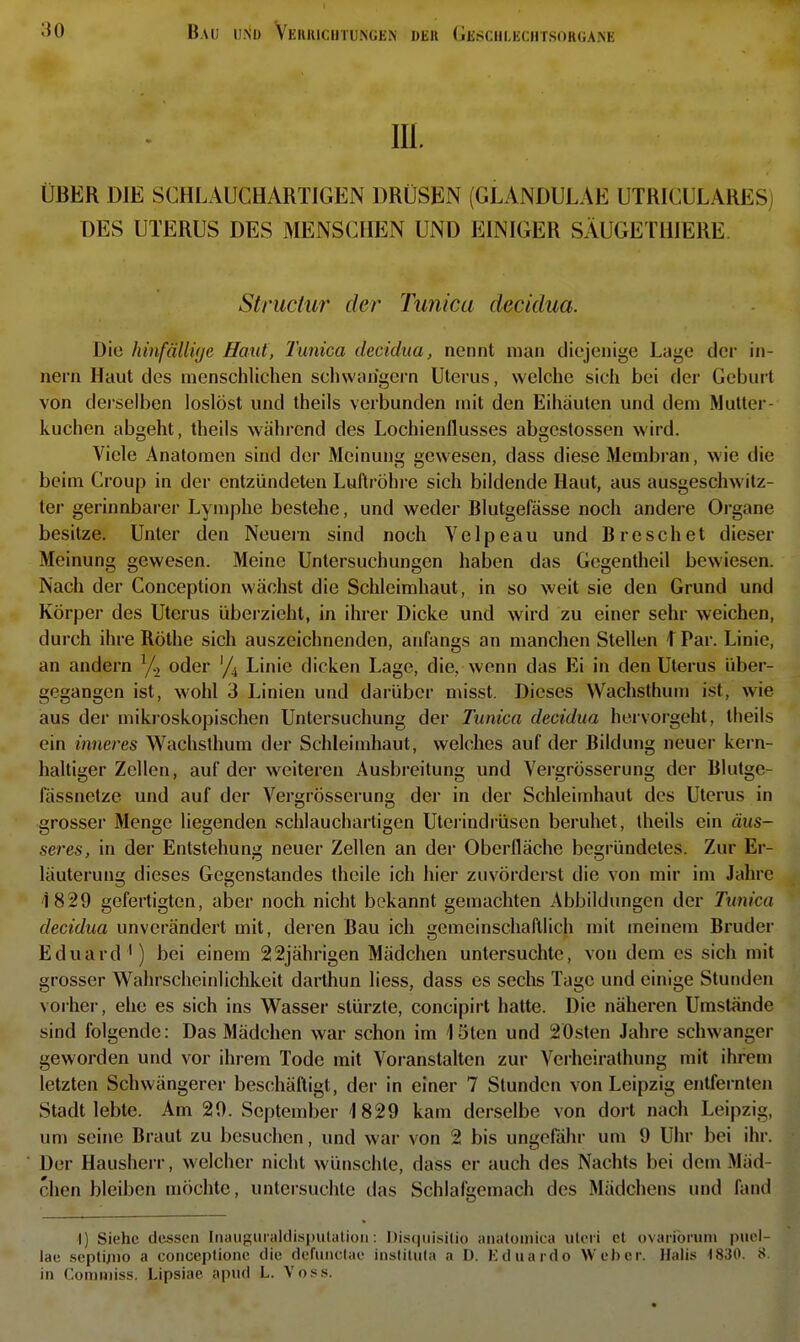 lU. ÜBER DIE SCHLAUCHARTIGEN DRÜSEN (GLANDULAE UTRICULARESj DES UTERUS DES MENSCHEN UND EINIGER SÄUGEIHIERE. Striictur der Tunica decidua. Die hinfällüje Haut, Tunica decidua, nennt man diejenige Lage der in- nern Haut des menschlichen schwängern Uterus, welche sich bei der Geburt von derselben loslöst und theils verbunden mit den Eihäuten und dem Mutter- kuchen abgeht, theils während des Lochienflusses abgestossen wird. Viele Analomen sind der Meinung gewesen, dass diese Membran, wie die beim Croup in der entzündeten Luftröhre sich bildende Haut, aus ausgeschwitz- ter gerinnbarer Lymphe bestehe, und weder Blutgefässe noch andere Organe besitze. Unter den Neuern sind noch Velpeau und Breschet dieser Meinung gewesen. Meine Untersuchungen haben das Gegentheil bewiesen. Nach der Conception wächst die Schleimhaut, in so weit sie den Grund und Körper des Uterus überzieht, in ihrer Dicke und wird zu einer sehr weichen, durch ihre Rothe sich auszeichnenden, anfangs an manchen Stellen I Par. Linie, an andern oder '/j Linie dicken Lage, die, wenn das Ei in den Uterus über- gegangen ist, wohl 3 Linien und darüber misst. Dieses Wachsthum ist, wie aus der mikroskopischen Untersuchung der Tunica decidua hervorgeht, theils ein inneres Wachsthum der Schleimhaut, welches auf der Bildung neuer kern- haltiger Zellen, auf der weiteren Ausbreitung und Vergrösserung der Blutge- fässnetze und auf der Vergrösserung der in der Schleimhaut des Uterus in grosser Menge liegenden schlauchartigen Uteiindrüsen beruhet, theils ein äus- seres, in der Entstehung neuer Zellen an der Oberfläche begründetes. Zur Er- läuterung dieses Gegenstandes theile ich hier zuvörderst die von mir im Jahre 1829 gefertigten, aber noch nicht bekannt gemachten Abbildungen der Tunica decidua unverändert mit, deren Bau ich gemeinschaftlich mit meinem Bruder Eduard ') bei einem 22jährigen Mädchen untersuchte, von dem es sich mit grosser Wahrscheinlichkeit darthun liess, dass es sechs Tage und einige Stunden vorher, ehe es sich ins Wasser stürzte, concipirt hatte. Die näheren Umstände sind folgende: Das Mädchen war schon im löten und 20sten Jahre schwanger geworden und vor ihrem Tode mit Voranstalten zur Verheirathung mit ihrem letzten Schwängerer beschäftigt, der in einer 7 Stunden von Leipzig entfernten Stadt lebte. Am 20. September 1829 kam derselbe von dort nach Leipzig, um seine Braut zu besuchen, und war von 2 bis ungeföhr um 9 Uhr bei ihr. Der Hausherr, welcher nicht wünschte, dass er auch des Nachts bei dem Mäd- chen bleiben möchte, untersuchte das Schlafgemach des Mädchens und fand I) Siehe dessen Inaiiguniklispulatioii: l)is(|iii.sili() iinaloinica uleri el ovaribruni p\iel- lae scptüno a conceptione die defmiclae insliluta a I). Kduardo Weher. Hahs 1830. 8. in Comniiss. Lipsiae apud L. Voss.