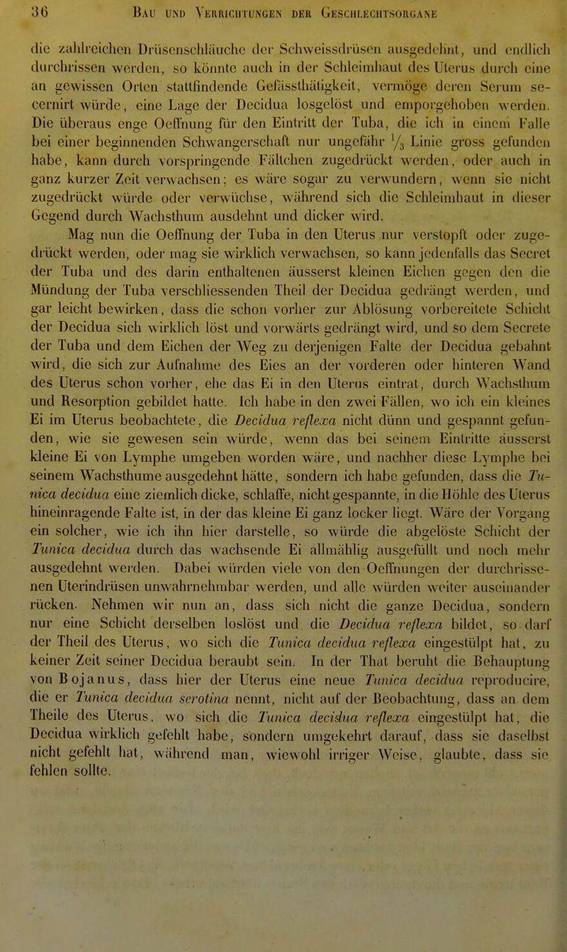 die zuhirciclicn Drüsenschläuche der Schweissdrüsen ausgedelmt, und endlicli durchrissen werden, so könnte auch in der Schleimhaut des Uterus durch eine an gewissen Orlen stattfindende Gefässlhätigkcit, vermöge deren Seiuni se- cernirt würde, eine Lage der Decidua losgelöst und emporgehoben werden. Die überaus enge Oeffnung für den Eintritt der Tuba, die ich in einem Falle bei einer beginnenden Schwangerschaft nur ungefähr Linie gross gefunden habe, kann durch vorspringende Fältchen zugedi ückt werden, oder auch in ganz kurzer Zeit verwachsen; es wäre sogar zu verwundern, wenn sie nicht zugedrückt würde oder verwüchse, während sich die Schleimhaut in dieser Gegend durch Wachsthum ausdehnt und dicker wird. Mag nun die Oeffnung der Tuba in den Uterus nur verstopft odei- zuge- drückt werden, oder mag sie wirklich verwachsen, so kann jedenfalls das Secret der Tuba und des darin enthaltenen äusserst kleinen Eichen gegen den die Mündung der Tuba verschliessenden Theil der Decidua gedrängt werden, und gar leicht bewirken, dass die schon vorher zur Ablösung voi'bcreitete Schicht der Decidua sich wirklich löst und vorwärts gedrängt wird, und so dem Secrete der Tuba und dem Eichen der AVeg zu derjenigen Falte der Decidua gebahnt wird, die sich zur Aufnahme des Eies an der vorderen oder hinteren Wand des Uterus schon voi-her, ehe das Ei in den Uterus eintrat, durch Wachsthum und Resorption gebildet hatte. Ich habe in den zwei Fällen, wo ich ein kleines Ei im Uterus beobachtete, die Decidua reßexa nicht dünn und gespannt gefun- den, wie sie gewesen sein würde, wenn das bei seinem Eintritte äusserst kleine Ei von Lymphe umgeben worden wäre, und nachher diese Lymphe bei seinem Wachsthume ausgedehnt hätte, sondern ich habe gefunden, dass die Tu- nica decidua eine ziemlich dicke, schlaffe, nicht gespannte, in die Höhle des Uterus hineinragende Falte ist, in der das kleine Ei ganz locker liegt. Wäre der Vorgang ein solcher, wie ich ihn hier darstelle, so würde die abgelöste Schicht der Tmica decidua durch das wachsende Ei allmählig ausgefüllt und noch mehr ausgedehnt wei-den. Dabei würden viele von den Oeffnungen der durchrisse- nen Uterindrüsen unwahrnehmbar werden, und alle würden weiter auseinander rücken. Nehmen wir nun an, dass sich nicht die ganze Decidua, sondern nur eine Schicht derselben loslöst und die Decidua reßexa bildet, so darf der TheiJ des Uterus, wo sich die Tunica decidua reßexa eingestülpt hat, zu keiner Zeit seiner Decidua beraubt sein. In der That beruht die Behauptung vonBojanus, dass hier der Uterus eine neue Tunica decidua reproducire. die er Tunica decidua serolina nennt, nicht auf der Beobachtung, dass an dem Theile des Uterus, wo sich die Tunica decidua reßexa eingestülpt hat, die Decidua wirklich gefehlt habe, sondern umgekehrt darauf, dass sie daselJ>st nicht gefehlt hat, während man, wiewohl irriger Weise, glaubte, dass sie fehlen sollte.