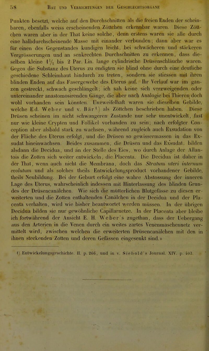 Punkten besetzt, welche auf den Durchschnitten als die freien Enden der schein- baren, ebenfalls weiss erscheinenden Zöttchen erkennbar waren. Diese Zött- chen waren aber in der That keine solche, denn erstens waren sie alle durch eine halbdurchscheinende Masse mit einander verbunden; dann aber war es für einen des Gegenstandes kundigen leicht, bei schwächeren und stärkeren Vergrösserungen und an senkrechten Durchschnitten zu erkennen, dass die- selben kleine bis 2 Par. Lin. lange cylindrische Drüsenschläuche waren. Gegen die Substanz des Uterus zu endigten sie bUnd ohne durch eine deutliche geschiedene Schleimhaut hindurch zu treten, sondern sie stiessen mit ihren bhnden Enden auf das Fasergewebe des Uterus auf. Ihr Verlauf war im gan- zen gestreckt, schwach geschlängelt; ich sah keine sich verzweigenden oder untereinander anastomosirenden Gänge, die aber nach Analogie bei Thieren doch wohl vorhanden sein könnten. Unzweifelhaft waren sie dieselben Gebilde, welche Ed. Weber und v. Bär^) als Zöttchen beschrieben haben. Diese Drüsen scheinen im nicht schwangeren Zustande nur sehr unentwickelt, fast nur wie kleine Crypten und Follikel vorhanden zu sein; nach erfolgter Con- ception aber alsbald stark zu wachsen, während zugleich auch Exsudation von der Fläche des Uterus erfolgt, und die Drüsen so gev^'issermassen in das Ex- sudat hineinwachsen. Beides zusammen, die Drüsen und das Exsudat, bilden alsdann die Decidua, und an der Stelle des Eies, wo durch Anlage der Allan- tois die Zotten sich weiter entwickeln, die Placenta. Die Decidua ist daher in der That, wenn auch nicht die Membrana, doch das Stratum uteri inlernum evolutum und als solches theils Entwickelnngsproduct vorhandener Gebilde, theils Neubildung. Bei der Geburt erfolgt eine wahre Abstossung der inneren Lage des Uterus, wahrscheinlich indessen mit Hinterlassung des blinden Grun- des der Drüsencanälchen. Wie sich die mütterlichen Blutgefässe zu diesen er- weiterten und die Zotten enthaltenden Canälclien in der Decidua und der Pla- centa verhalten, wird wie bisher beantwortet werden müssen. In der übrigen Decidua bilden sie nur gewöhnliche Capillarnetze. In der Placenta aber bleibe ich fortwährend der Ansicht E. H. Weber's zugethan, dass der Uebergang aus den Arterien in die Venen durch ein weites zartes Venenmaschennetz ver- mittelt wird, zwischen welchen die erweiterten Drüsencanälchen mit den in ihnen steckenden Zotten und deren Gefässen eingesenkt sind.»