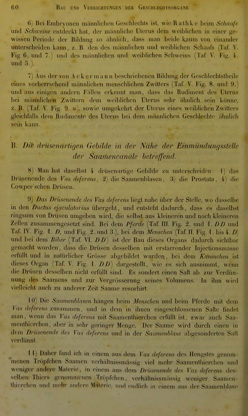 6) Bei Embryonen männlichen Geschlechts ist, wie Rathkc beim Schaafe und Sckweine entdeckt hat, der männliche Uterus dem weiblichen in einer ge- wissen Periode der Bildung so ähnlich, dass man beide kaum von einander unterscheiden kann, z. B. den des männlichen und weiblichen Schaafs (Tal. V. Fig 6. und 7.) und des männlichen und weiblichen Schweins (Taf. V. Fig. 4. und 5.). 7) Aus der von Ackermann beschriebenen Bildung der Geschlechlstheile eines vorherrschend männlichen menschlichen Zwitters (Taf. V. Fig. 8. und 9.) und aus einigen andern Fällen erkennt man, dass das Rudiment des Uterus bei männlichen Zwittern dem weiblichen Uterus sehr ähnlich sein könne, z. B. (Taf. V. Fig. 9. u), sowie umgekehrt der Uterus eines weiblichen Zwitters gleichfalls dem Rudimente des Uterus bei dem männlichen Geschlechte ähnlich sein kann. B. Dib drüsenartigen Gebilde in der Nähe der Einmündungaatelle der Saamencanäle betreffend. 8) Man hat daselbst 4 drüsenartige Gebilde zu unterscheiden: I) das Drüsenende des Vas deferens, 2) die Saamenblasen, 3) die Prostata, 4) die Cow,per'schen Drüsen. 9) Das Drüsenende des Vas deferens liegt nahe über der Stelle, wo dasselbe in den Ductus ejaculatorius übergeht, und entsteht dadurch, dass es daselbst ringsum von Drüsen umgeben wird, die selbst aus kleineren und noch kleineren Zellen zusammengesetzt sind. Bei dem Pferde (Taf. III. Fig. 2. und 1. DD und Taf. IV. Fig. ']. D, und Fig. 2. und 3.), bei dem Menschen (Taf.II. Fig. 1. bis4.Z)) und bei dem Biber (Taf. VI. DD) ist der Bau dieses Organs dadurch sichtbar gemacht worden, dass die Drüsen desselben mit erstarrender Injectionsmasse erfüllt und in natürlicher Grösse abgebildet wurden, bei dem Kaninchen ist dieses Organ (Taf. V. Fig. 1. DD) dargestellt, wie es sich ausnimmt, wenn die Drüsen desselben nicht erfüllt sind. Es sondert einen Saft ab zur Verdün- nung des Saamens und zur Vergrössernng seines Volumens. In ihm wird vielleicht auch zu anderer Zeit Saame resorbirt. 10) Die Saamenblasen hängen beim Menschen und beim Pferde mit dem Vas deferens zusammen, und in dem in ihnen eingeschlossenen Safte findet man, wenn das Vas deferens mit Saamenthierchen erfüllt ist, zwar auch Saa- menthicrchen, aber in sehr geringer Menge. Der Saame wird durch einen in dem Drüsenende des Vas deferens und in der Saamenblasc abgesonderten Salt verdünnt. 11) Daher fand ich in einem aus dem Vas deferens des Hengstes genom- menen Tröpfchen Saamen verhältnissmässig viel mehr Saamenthierchen unti weniger andere Materie, in einem aus dem Drüsenende des Vas deferens des- selben Thiers genommenen Tröpfchen, verhältnissmässig weniger Saamen- thierchen und mehr andere Materie, und endlich in einem aus der Saamenblasc