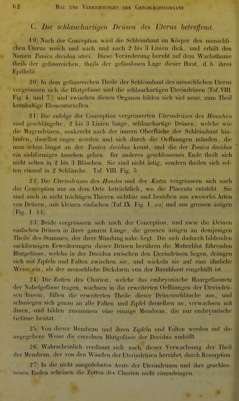 C. Die schlauchartigen Drüsen des Uterus betreffend. 1 9) Nach der Conccption wird die Schleimhaut im Körper des menschh- chen Uterus weich und nach und nach 2 bis 3 Linien dick, und erhält den Namen Tunica decidua uteri. Diese Veränderung beruht auf dem Wachsthume theils der gcfässrcichcn, theils der gefässlosen Lage dieser Haut, d. h. ihres Epithelii. 20) In dem geiassreichen Theile der Schleimhaut des menschlichen Uterus vergrössern sich die Blutgefässe und die schlauchartigen Uterindrüsen (Taf. VIII. Fig. 4. und 7.), und zwischen diesen Organen bilden sich viel neue, zum Theil kernhaltige Elementarzellen. 21) Die zufolge der Conception vergrösserten Uterindrüsen des Menschen. sind geschlängeltc, 2 bis 3 Linien lange, schlauchartige Drüsen, welche wie die Magendrüsen, senkrecht nach der innern Oberfläche der Schleimhaut hin- laufen, daselbst enger werden und sich durch die OefFnungen münden, die man schon längst an dei* Tunica decidua kennt, und die der Tunica decidua ein siebförmiges Ansehen geben. Ihr anderes geschlossenes Ende theilt sich nicht selten in 2 bis 3 Bläschen. Sie sind nicht ästig, sondern Iheilen sich sel- ten einmal in 2 Schläuche. Taf. VIII. Fig. 5. 22) Die Uterindrüsen des Hundes und der Katze vergrössern sich nach der Conception nur an dem Orte beträchtlich, wo die Placenta entsteht. Sie sind auch in nicht trächtigen Thicren sichtbar und bestehen aus zweierlei Arten von Drüsen, aus kleinen einfachen (Taf IX. Fig. \. aa) und aus grossen ästigen (Fig. \.hh). 23) Beide vergrössern sich nach der Conception, und zwar die kleinen einfachen Drüsen in ihrer ganzen Länge, die grossen ästigen an demjenigen Theile' des Stammes, der ihrer Mündung nahe liegt. Die sich dadurch bildenden sackförmigen Erweiterungen dieser Drüsen berühren die Mutterblut führenden Blutgefässe, welche in der Decidua zwischen den Uterindrüsen liegen, drängen sich mit-Zipfeln und Falten zwischen sie, und wickeln sie auf eine ähnliche W^eise ein, als der menschliche Dickdarm von der Bauchhaut eingehüllt ist. 24) Die Zotten des Chorion, welche das embryonische HaargcPässnetz der Nabelgefässe tragen, wachsen in die erweiterten OelTnungen der Ulerindrü- son hinein, füllen die erweiterten Theile dieser DrüsenschUiuche aus, und schmiegen sich genau an alle Falten und Zipfel derselben an, verwachsen mit ihnen, und bilden zusammen eine einzige Membran, die nur embryonische Gefässe besitzt. 25) Von dieser Membran und ihren Zipfeln und Falten w^erdcn auf die angegebene ^yeise die einzelnen Blutgefiiss'c der Decidua umhüllt. 26) Wahrscheinlich verdünnt sich nach dieser Verwachsung dei- Theil der Membran, der von den Wänden der Uterindrüsen herrührt, durch Resorption. 27) In die nicht ausgedehnten Aeste der Uterindi'üsen und ihre geschlos- senen Enden scheinen die Zotten des Chorion nicht einzudringen.
