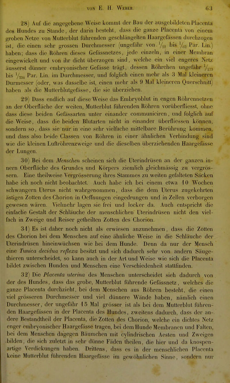 28) Aul die angegebene Weise kommt der Bau der ausgebildelen Placenla r des Hundes zu Stande, der darin besteht, dass die ganze Placenta von einem ' groben Netze von Mutterblut führenden geschlängeiten Haargefässon durchzogen ist, die einen sehr grossen Durchmesser (ungefähr von.y^.^ bis y,,2 Par. Lin.) haben; dass die Röhren dieses Gefässnetzes, jede einzeln, in einer Membran eingewickelt und von ihr dicht überzogen sind, welche ein viel engeres Netz äusserst dünner embryonischer Gefässe trägt, dessen Röhrchen ungefähr y^^, bis y234 Par. Lin. im Durchmesser, und folglich einen mehr als 3 Mal kleineren Durmesser (oder, was dasselbe ist, einen mehr als 9 Mal kleineren Querschnitt) haben als die Mutterblutsefässe, die sie überziehen. 29) Dass endlich auf diese Weise das Embryoblut in engen Röhrennelzen an der Oberfläche der weiten, Mutterblut führenden Röhren vorübcrfliesst, ohne dass diese beiden Gefässai-ten unter einander communiciren, und folglich auf die Weise, dass die beiden Blutarten nicht in einander überfliessen können, sondern so, dass sie nur in eine sehr vielfache mittelbare Berührung kommen, und dass also bfide Classen von Röhren in einer ähnlichen Verbindung sind wie die kleinen Luftröhrenzweige und die dieselben überziehenden Haargefässe der Lungen. 30) Bei dem Menschen scheinen sich die Uterindrüsen an der ganzen in- nern Oberfläche des Grundes und Körpers ziemlich gleichmässig zu vergrös- sern. Eine theilweise Vergrösserung ihres Stammes zu weiten gefalteten Säcken habe ich noch nicht beobachtet. Auch habe ich bei einem etwa 10 Wochen schwangern Uterus nicht wahrgenommen, dass die dem Uterus zugekehrten ästigen Zotten des Chorion in Oeflriungen eingedrungen und in Zellen verborgen gewesen wären. Vielmehr lagen sie frei und locker da. Auch entspricht die einfache Gestalt der Schläuche der menschlichen Uterindrüsen nicht den viel- fach in Zweige und Reiser getheilten Zotten des Chorion. 31) Es ist daher noch nicht als erwiesen anzunehmen, dass die Zotten des Chorion bei dem Menschen auf eine ähnliche Weise in die Schläuche der Uterindrüsen hineinwüchsen wie bei dem Hunde. Denn da nur der Mensch eine Tunica decidua reßexa besitzt und sich dadurch sehr von andern Säuge- thieren unterscheidet, so kann auch in der Art und Weise wie sich die Placenta bildet zwischen Hunden und Menschen eine Verschiedenheit stattfinden. 32) Die Placenta uterina des Menschen unterscheidet sieh dadurch von der des Hundes, dass das grobe, Multerblut führende Gefässnetz, welches die ganze Placenta durchzieht, bei dem Menschen aus Röhren besteht, die einen viel grösseren Durchmesser und viel dünnere AVände haben, nämlich einen Durchmesser, der ungefähr 15 Mal grösser ist als bei dem Mutterblut führen- den Haargefässen in der Placenta des Hundes, zweitens dadurch, dass der an- dere Bestandtheil der Placenta, die Zotten des Chorion, welche ein dichtes Netz enger embryonischer Haargefässe tragen, bei dem Hunde Membranen und Falten, bei dem Menschen dagegen Bäumchen mit cylindrischen Aesten und Zweigen bilden, die sich zuletzt in sehr dünne Fäden theilen, die hier und da knospen- artige Verdickungen haben. Drittens, dass es in der menschlichen Placenla keine Mutfcrblut führenden Haargelasse im gewöhnlichen Sinne, sondern nur