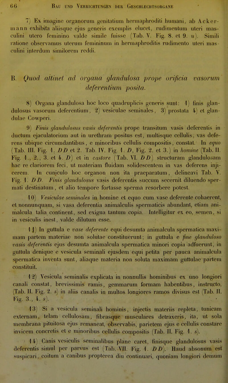 7) Ex imaginc organorum gcnitalium hcrmaphroditi Immani, ab Acker- mann exhibita aliisquc ejus generis excmplis elucel, rudimenliim uteri inas- culini utero feminine valde simile fuisse (Tab. V. Fig. 8. et 9. ii). Simili ralione obscrvamus uterum femininuni in hermaphroditis rudimento uteri mas culini ipterdum similorem reddi. B. Quod attinel ad Organa glandulosa prope orißcia vasorum deferentium posita. 8) Organa glandulosa hoc loco quadruplicis generis sunt: \) finis glan- dulosus vasorum deferentiun», 2) vesiculae seminales, 3) prostata 4) et glan- dulae Cowperi. 9) Finis glandvlosus vasis deferentis prope transitum vasis deferentis in ductum ejaculatorium aut in urethram positus est, multisque cellulis, vas defe- rens ubique circumdantibus, e minoribus cellulis compositis, constat. In equo (Tab. III. Fig. \. DD et 2. Tab. IV. Fig. 1.D, Fig. 2. et 3.) in homine (Tab. II. Fig. 1., 2., 3. et 4. D) et in castore (Tab. VI. DD) structuram glandulosam hac re clariorem feci, ut materiam fluidam solidescentem in vas deferens inji- cerem. In cuniculo hoc organon non ita praeparatuni, delineavi Tab. V. Fig. \. D D. Finis glandidosus vasis deferentis succum secernit diluendo sper- mati destinatuni, et alio tempore fortasse sperma resorbere potest. 10) Vesiculae seminales in homine et equo cum vase deferente cohaerent, et nonnunquam, si vasa deferentia animalculis spermaticis abundant, etiam ani- malcula talia continent, sed exigua tantum copia. Intelligitur ex eo, seraen, si in vesiculis inest, valde dilutum esse. 1J) In guttula 6 vase deferente equi desumta animalcula spermatica maxi- mam partem materiae non solutae constituerunt; in guttula e /?ne glandidoso vasis deferentis ejus desumta animalcula spermatica minori copia adfuerunt, in guttula denique e vesicula seminali ejusdem equi petita per pauca animalcula spei'matica inventa sunt, aliaque materia non soluta maximani guttulae partem constituit. 12) Vesicula seminalis explicata in nonnuUis hominibus ex uno longiori canali constat, brevissimis ramis, gemmarum formam habentibus, instructo, (Tab. II. Fig. 2. s) in aliis canalis in multos longiores ramos divisus est (Tab. II. Fig. 3., 4. s). 13) Si a vesicula seminali hominis, injectis maleriis repleta, tunicam externam, telam cellulosam, fibrasque musculares detraxeris, ita, ut sola membrana pituilosa ejus remaneaf, obscrvabis, parietem ejus e cellulis constaro invicem concretis et e minoribus cellulis compositis (lab. II. Fig. 1. s). 1 4) Canis vesiculis seminalibus plane caret, finisque glandulosus vasis deferentis sirnul per parvus est (Tab. VII. Fig. 1. DD). Haud absonum est suspicari, coitum a canibus propterea diu continuari, quoniam longiori demum