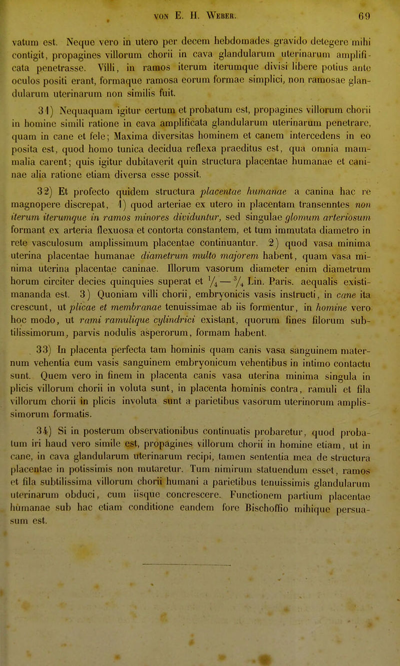 vatum est. Neque vero in utero per decem hebdomades gravido detegerc mihi contigit, propagines villorum chorii in cava glandularum ulorinaruni amplifi- cata penetrasse. Villi, in ramos iterum iterumque divisi libere potius ante oculos positi erant, Ibrmaque ramosa eorum formac simplici, non ramosae glan- dularum uterinarum non similis fuit. 31) Nequaquam igilur certum et probatum est, propagines villorum chorii in homine siniili ratione in cava amplificata glandularum uterinarum penetrare, quam in cane et feie; Maxima diversitas hominem et canem intercedens in eo posita est, quod homo tunica decidua reflexa praeditus est, qua omnia mam- malia carent; quis igitur dubilaverit quin structura placentae humanae et cani- nae alia ratione eliam diversa esse possit. 32) Et profecto quidem structura placentae humanae a canina hac re raagnopere discrepat, I) quod arteriae ex utero in placentam transenntes non iterum iterumque in ramos minores dividunlur, sed singulae glomum arteriosum formant ex arteria flexuosa et contorta constantem, et tum immutata diametro in rete vasculosum araplissimum placentae continuantur. 2) quod vasa minima uterina placentae humanae diametrum multo majorem habent, quam vasa mi- nima uterina placentae caninae. Illorum vasorum diameter enim diametrum herum circiter decies quinquies superat et ^/^ — Lin. Paris, aequalis existi- mananda est. 3) Quoniam villi chorii, embryonicis vasis instructi, in cane ita crescunt, \xi plicae et membranae tenuissimae ab iis formentur, in homine vero hoc modo, ut rami ramulique cylindrici exislant, quorum fines filorum sub- tilissimorum, parvis nodulis asperorum, formam habent. 33) In placenta perfecta tam hominis quam canis vasa sanguinem mater- num vehentia cum vasis sanguinem embryonicum vehentibus in intimo contactu sunt. Quem vero in finem in placenta canis vasa uterina minima singula in plicis villorum chorii in voluta sunt, in placenta hominis contra, ramuli et fila villorum chorii in plicis involuta sunt a parictibus vasorum uterinorum amplis- simorum formatis. 34) Si in posterum observationibus continualis probaretur, quod proba- lum iri haud vero simile est, propagines villorum chorii in homine etiam, ut in cane, in cava glandularum uterinarum recipi, (amen sententia mea de structura [)lacentac in potissimis non mutaretur. Tum nimirum slatuendum esset, ramos et fila subtilissima villorum chorii humani a parictibus tenuissimis glandularum uterinarum obduci, cum iisque concrescere. Functionem partium placentae humanae sub hac etiam conditione eandcm fore Bischoffio mihique persua sum est.