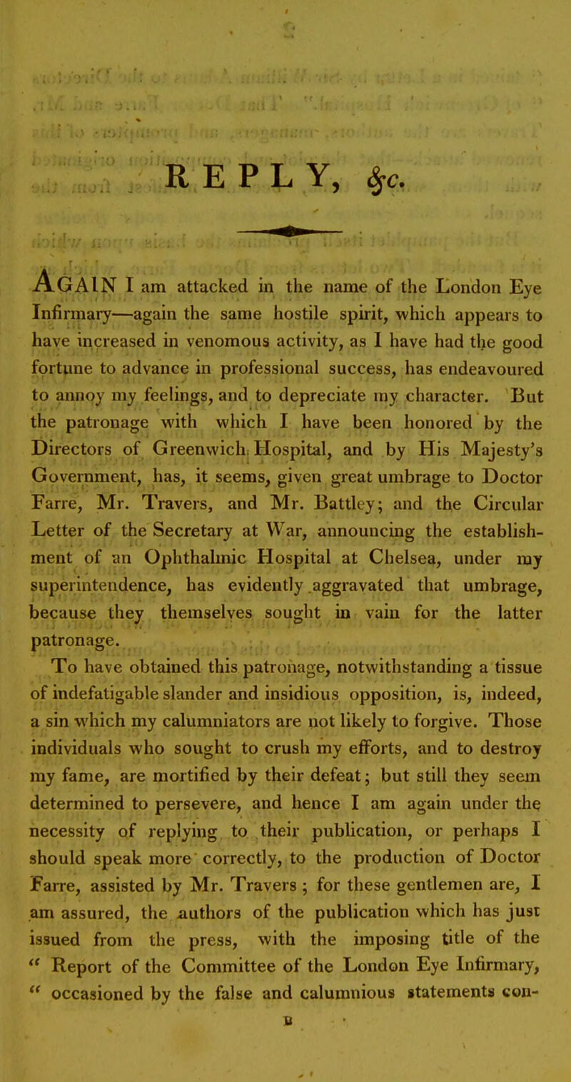 Infirmary—again the same hostile spirit, whicii appears to have increased in venomous activity, as I have had the good fortune to advance in professional success, has endeavoured to annoy my feelings, and to depreciate my character. But the patronage with which I have been honored by the Directors of Greenwich; Hospital, and by His Majesty's Government, has, it seems, given great umbrage to Doctor Fane, Mr. Travers, and Mr. Battley; and the Circular Letter of the Secretary at War, announcing the establish- ment pf an Ophthalmic Hospital at Chelsea, under my superintendence, has evidently .aggravated that umbrage, because they themselyes sought in vain for the latter patronage. To have obtained this patronage, notwithstanding a tissue of indefatigable slander and insidious opposition, is, indeed, a sin which my calumniators are not likely to forgive. Those individuals who sought to crush my efforts, and to destroy my fame, are mortified by their defeat; but still they seem determined to persevere, and hence I am again under the necessity pf replying to their publication, or perhaps I should speak more correctly, to the production of Doctor Farre, assisted by Mr. Travers ; for these gentlemen are, I am assured, the authors of the publication which has just issued from the press, with the imposing title of the  Report of the Committee of the London Eye Infirmary, ** occasioned by the false and calumnious statements con- B