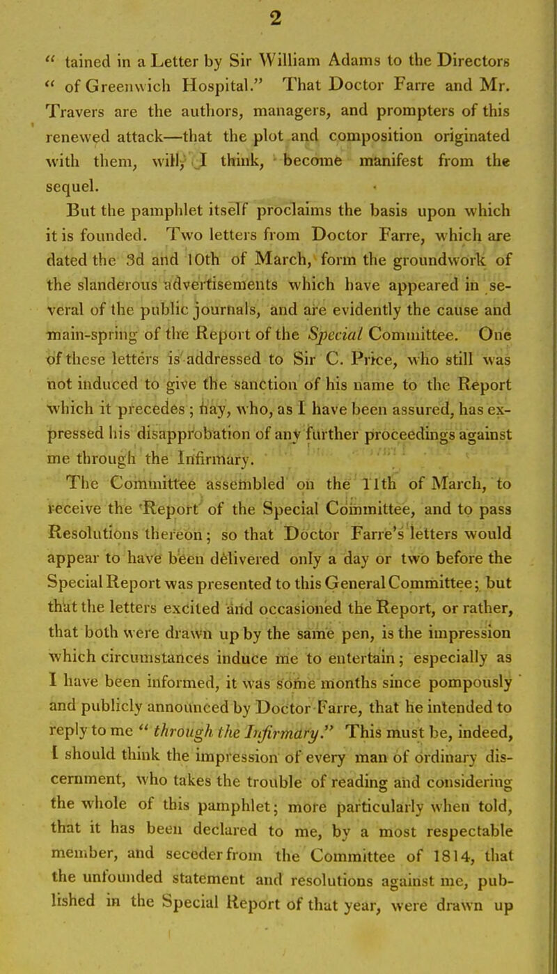  tained in a Letter by Sir William Adams to the Directors  of Greenwich Hospital. That Doctor Farre and Mr. Travers are the authors, managers, and prompters of this renewed attack—that the plot and composition originated with them, will/ _I think, ■ become manifest from the sequel. But the pamphlet itself proclaims the basis upon which it is founded. Two letters from Doctor Farre, which are dated the 3d and 10th of March, form the groundwork of the slanderous ^idveitisements which have appeared in se- veral of the public journals, and are evidently the cause and main-spring of the Report of the Special Committee. One of these letters is' addressed to Sir C. Prke, who still was not induced to give the sanction of his name to the Report which it precedes ; hay, who, as I have been assured, has ex- pressed his disapprobation of anj further proceedings against me through the Infirmary. < >. . . The Committee asseinbled' oh the 11th of March, to teceive the 'Report' of the Special Cdinmittee, and to pass Resolutions thefebh; so that Doctor Fane's letters would appear to have bfeen delivered only a day or two before the Special Report was presented to this General Committee; but thUt the letters excited arid occasioned the Report, or rather, that both w ere drawn up by the same pen, is the impression which circumstaiic6s induce ftie to entertain; especially as I have been informed, it wds softiie months since pompously and publicly announced by Doctor Fairre, that he intended to reply to me  through the Infirmary. This must be, indeed, I should think the impression of every man of ordinary dis- ceniment, who takes the trouble of reading arid considering the whole of this pamphlet; more particularly when told, that it has been declared to me, by a most respectable member, and secederfrom the Committee of 1814, that the unfounded statement and resolutions against me, pub- lished in the Special Report of that year, were drawn up