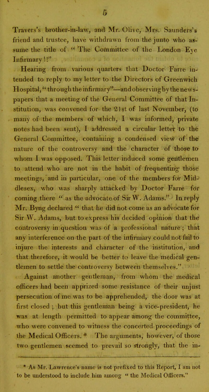 Travers's brother-in-law, and Mr. Olive, Mrs. Saunders's friend and trustee, have withdrawn from th^ junto who a»- aume the title of The Committee of the London Eye Infirmary!! Hearing from various quarters that Doctor Farre in- tended to reply to my letter to the Directors of Greenwich Hospital, through the infirmary—and observing by the news- papers that a meeting of the General Committee of that In- stitution, was convened for the 21st of last November, (to many of the members of which, I was informed, private notes had been sent), I addressed a circular letter to the General Committee, containing a condensed vieW of the nature of the controversy and the character of those to whom I was opposed. This letter induced some gentlemen to attend who are not in the habit of frequenting those meetings, and in particular, one of the members for Mid-* dlesex, who was sharply attacked by Doctor Farre fdr coming there  as the advocate of Sir W. Adams. In reply Mr. Byng declared  that he did not come as an advocate for Sir W. Adams, but to express his decided opinion that the controversy in question was of a professional nature'; that any interference on the part of the infirmary could not fail to injure the interests and character of the institution, and that therefore, it would be better to leave the medical gen- tlemen to settle the controversy between themselves. Against another gentleman, from whom the medical officers had been apprized some resistance of their unjust persecution of me was to be apprehended, the door was at first closed ; but this gentleman being a vice-president, he was at length permitted to appear among the committee, who were convened to witness the concerted proceedings of the Medical Officers. * The arguments, however, of those two gentlemen seemed to prevail so strongly, that the in- • As Mr. Lawrence's name is not prefi.\ed to this Report, I am not to be understood to include him among  the Medical Officers.